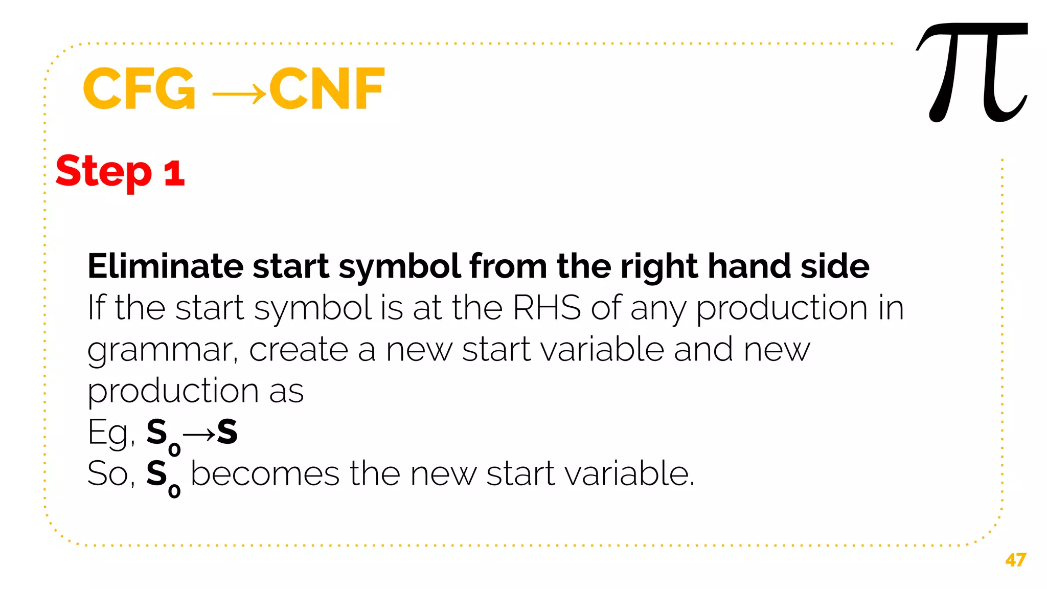 CFG →CNF
47
Step 1
Eliminate start symbol from the right hand side
If the start symbol is at the RHS of any production in
grammar, create a new start variable and new
production as
Eg, S0
→S
So, S0
becomes the new start variable.
 