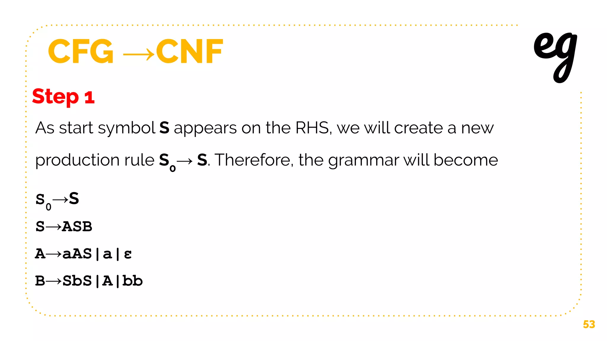 CFG →CNF
53
Step 1
eg
As start symbol S appears on the RHS, we will create a new
production rule S0
→ S. Therefore, the grammar will become
S0
→S
S→ASB
A→aAS|a|ε
B→SbS|A|bb
 