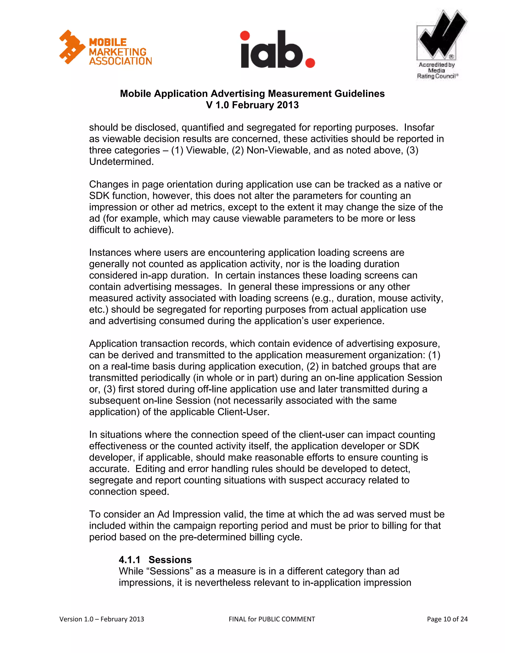                                                              


                   Mobile Application Advertising Measurement Guidelines
                                     V 1.0 February 2013
 
         should be disclosed, quantified and segregated for reporting purposes. Insofar
         as viewable decision results are concerned, these activities should be reported in
         three categories – (1) Viewable, (2) Non-Viewable, and as noted above, (3)
         Undetermined.

         Changes in page orientation during application use can be tracked as a native or
         SDK function, however, this does not alter the parameters for counting an
         impression or other ad metrics, except to the extent it may change the size of the
         ad (for example, which may cause viewable parameters to be more or less
         difficult to achieve).

         Instances where users are encountering application loading screens are
         generally not counted as application activity, nor is the loading duration
         considered in-app duration. In certain instances these loading screens can
         contain advertising messages. In general these impressions or any other
         measured activity associated with loading screens (e.g., duration, mouse activity,
         etc.) should be segregated for reporting purposes from actual application use
         and advertising consumed during the application’s user experience.

         Application transaction records, which contain evidence of advertising exposure,
         can be derived and transmitted to the application measurement organization: (1)
         on a real-time basis during application execution, (2) in batched groups that are
         transmitted periodically (in whole or in part) during an on-line application Session
         or, (3) first stored during off-line application use and later transmitted during a
         subsequent on-line Session (not necessarily associated with the same
         application) of the applicable Client-User.

         In situations where the connection speed of the client-user can impact counting
         effectiveness or the counted activity itself, the application developer or SDK
         developer, if applicable, should make reasonable efforts to ensure counting is
         accurate. Editing and error handling rules should be developed to detect,
         segregate and report counting situations with suspect accuracy related to
         connection speed.

         To consider an Ad Impression valid, the time at which the ad was served must be
         included within the campaign reporting period and must be prior to billing for that
         period based on the pre-determined billing cycle.

                   4.1.1 Sessions
                   While “Sessions” as a measure is in a different category than ad
                   impressions, it is nevertheless relevant to in-application impression


Version 1.0 – February 2013                  FINAL for PUBLIC COMMENT                              Page 10 of 24 
 