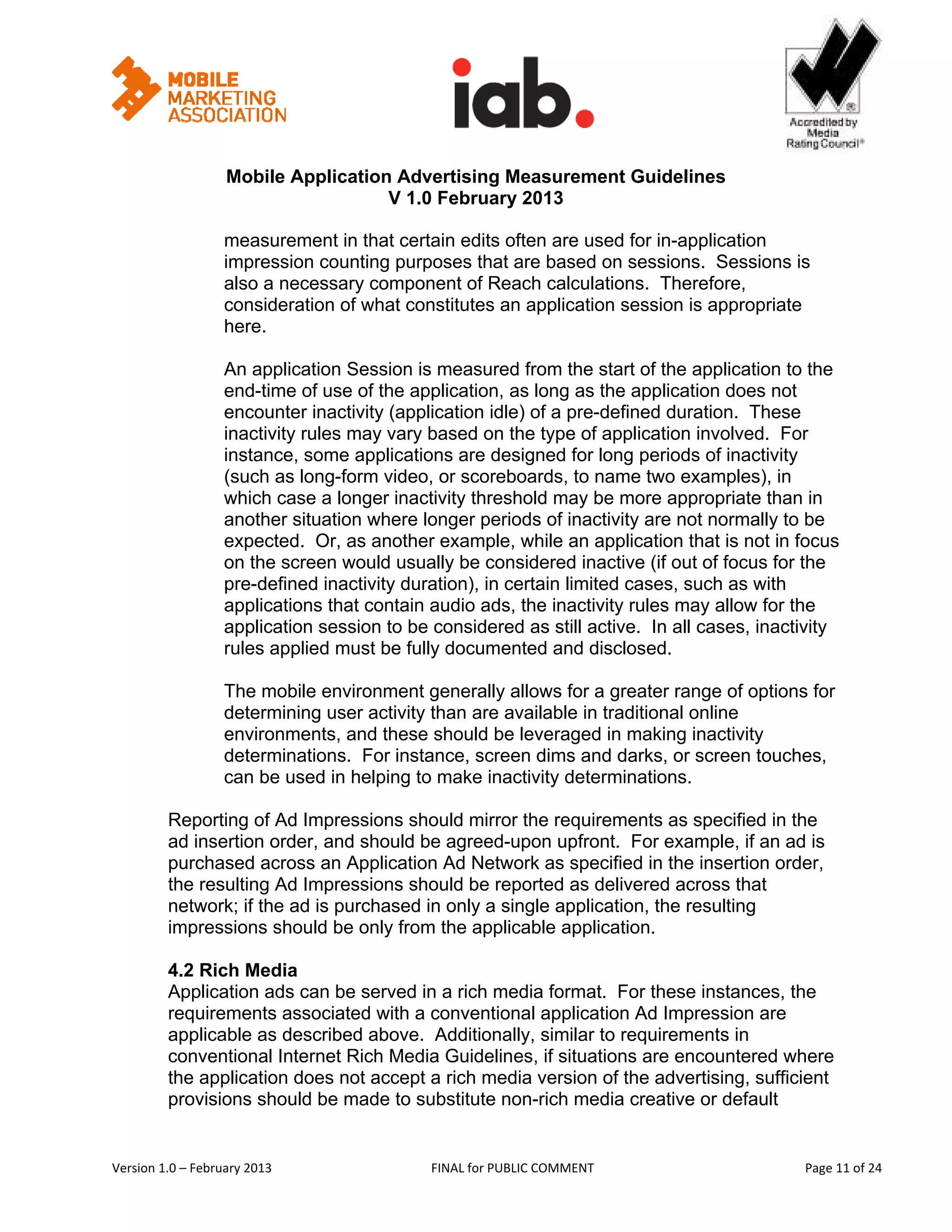                                                            


                   Mobile Application Advertising Measurement Guidelines
                                     V 1.0 February 2013
 
                   measurement in that certain edits often are used for in-application
                   impression counting purposes that are based on sessions. Sessions is
                   also a necessary component of Reach calculations. Therefore,
                   consideration of what constitutes an application session is appropriate
                   here.

                   An application Session is measured from the start of the application to the
                   end-time of use of the application, as long as the application does not
                   encounter inactivity (application idle) of a pre-defined duration. These
                   inactivity rules may vary based on the type of application involved. For
                   instance, some applications are designed for long periods of inactivity
                   (such as long-form video, or scoreboards, to name two examples), in
                   which case a longer inactivity threshold may be more appropriate than in
                   another situation where longer periods of inactivity are not normally to be
                   expected. Or, as another example, while an application that is not in focus
                   on the screen would usually be considered inactive (if out of focus for the
                   pre-defined inactivity duration), in certain limited cases, such as with
                   applications that contain audio ads, the inactivity rules may allow for the
                   application session to be considered as still active. In all cases, inactivity
                   rules applied must be fully documented and disclosed.

                   The mobile environment generally allows for a greater range of options for
                   determining user activity than are available in traditional online
                   environments, and these should be leveraged in making inactivity
                   determinations. For instance, screen dims and darks, or screen touches,
                   can be used in helping to make inactivity determinations.

         Reporting of Ad Impressions should mirror the requirements as specified in the
         ad insertion order, and should be agreed-upon upfront. For example, if an ad is
         purchased across an Application Ad Network as specified in the insertion order,
         the resulting Ad Impressions should be reported as delivered across that
         network; if the ad is purchased in only a single application, the resulting
         impressions should be only from the applicable application.

         4.2 Rich Media
         Application ads can be served in a rich media format. For these instances, the
         requirements associated with a conventional application Ad Impression are
         applicable as described above. Additionally, similar to requirements in
         conventional Internet Rich Media Guidelines, if situations are encountered where
         the application does not accept a rich media version of the advertising, sufficient
         provisions should be made to substitute non-rich media creative or default


Version 1.0 – February 2013                  FINAL for PUBLIC COMMENT                            Page 11 of 24 
 