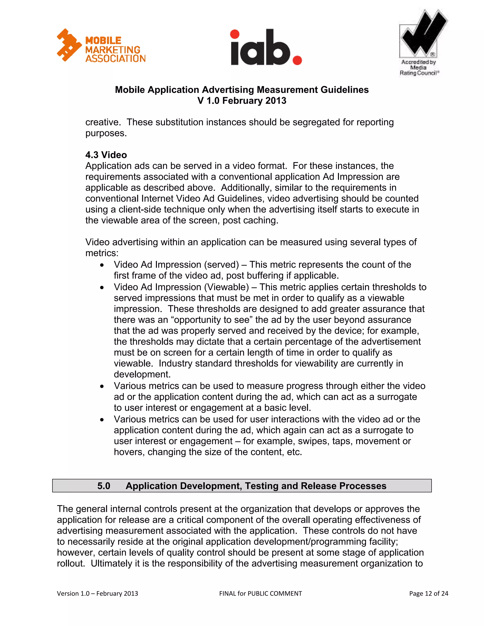                                                         


                   Mobile Application Advertising Measurement Guidelines
                                     V 1.0 February 2013
 
         creative. These substitution instances should be segregated for reporting
         purposes.

         4.3 Video
         Application ads can be served in a video format. For these instances, the
         requirements associated with a conventional application Ad Impression are
         applicable as described above. Additionally, similar to the requirements in
         conventional Internet Video Ad Guidelines, video advertising should be counted
         using a client-side technique only when the advertising itself starts to execute in
         the viewable area of the screen, post caching.

         Video advertising within an application can be measured using several types of
         metrics:
            • Video Ad Impression (served) – This metric represents the count of the
                first frame of the video ad, post buffering if applicable.
            • Video Ad Impression (Viewable) – This metric applies certain thresholds to
                served impressions that must be met in order to qualify as a viewable
                impression. These thresholds are designed to add greater assurance that
                there was an “opportunity to see” the ad by the user beyond assurance
                that the ad was properly served and received by the device; for example,
                the thresholds may dictate that a certain percentage of the advertisement
                must be on screen for a certain length of time in order to qualify as
                viewable. Industry standard thresholds for viewability are currently in
                development.
            • Various metrics can be used to measure progress through either the video
                ad or the application content during the ad, which can act as a surrogate
                to user interest or engagement at a basic level.
            • Various metrics can be used for user interactions with the video ad or the
                application content during the ad, which again can act as a surrogate to
                user interest or engagement – for example, swipes, taps, movement or
                hovers, changing the size of the content, etc.


             5.0       Application Development, Testing and Release Processes

The general internal controls present at the organization that develops or approves the
application for release are a critical component of the overall operating effectiveness of
advertising measurement associated with the application. These controls do not have
to necessarily reside at the original application development/programming facility;
however, certain levels of quality control should be present at some stage of application
rollout. Ultimately it is the responsibility of the advertising measurement organization to


Version 1.0 – February 2013                FINAL for PUBLIC COMMENT                           Page 12 of 24 
 