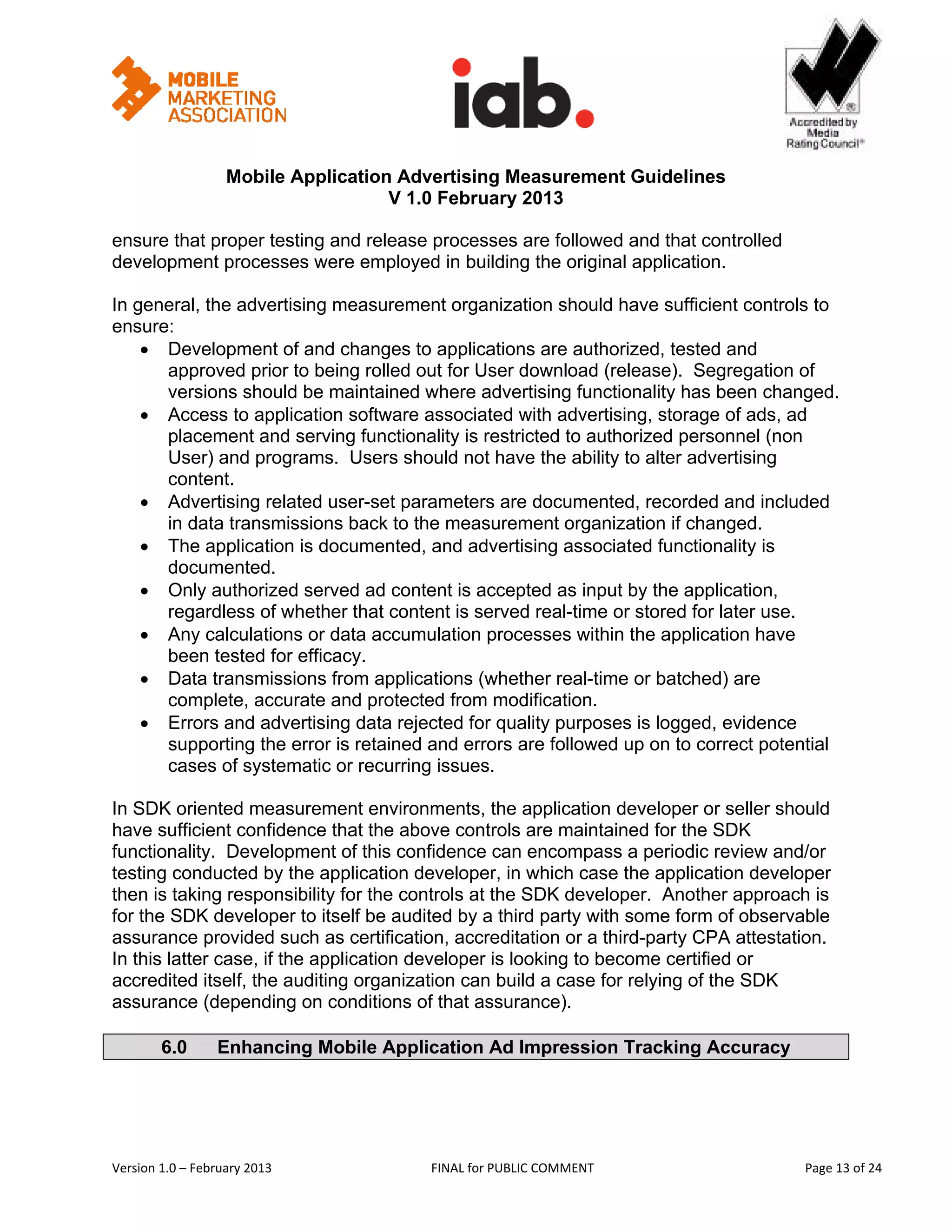                                                       


                   Mobile Application Advertising Measurement Guidelines
                                     V 1.0 February 2013
 
ensure that proper testing and release processes are followed and that controlled
development processes were employed in building the original application.

In general, the advertising measurement organization should have sufficient controls to
ensure:
    • Development of and changes to applications are authorized, tested and
      approved prior to being rolled out for User download (release). Segregation of
      versions should be maintained where advertising functionality has been changed.
    • Access to application software associated with advertising, storage of ads, ad
      placement and serving functionality is restricted to authorized personnel (non
      User) and programs. Users should not have the ability to alter advertising
      content.
    • Advertising related user-set parameters are documented, recorded and included
      in data transmissions back to the measurement organization if changed.
    • The application is documented, and advertising associated functionality is
      documented.
    • Only authorized served ad content is accepted as input by the application,
      regardless of whether that content is served real-time or stored for later use.
    • Any calculations or data accumulation processes within the application have
      been tested for efficacy.
    • Data transmissions from applications (whether real-time or batched) are
      complete, accurate and protected from modification.
    • Errors and advertising data rejected for quality purposes is logged, evidence
      supporting the error is retained and errors are followed up on to correct potential
      cases of systematic or recurring issues.

In SDK oriented measurement environments, the application developer or seller should
have sufficient confidence that the above controls are maintained for the SDK
functionality. Development of this confidence can encompass a periodic review and/or
testing conducted by the application developer, in which case the application developer
then is taking responsibility for the controls at the SDK developer. Another approach is
for the SDK developer to itself be audited by a third party with some form of observable
assurance provided such as certification, accreditation or a third-party CPA attestation.
In this latter case, if the application developer is looking to become certified or
accredited itself, the auditing organization can build a case for relying of the SDK
assurance (depending on conditions of that assurance).

        6.0       Enhancing Mobile Application Ad Impression Tracking Accuracy




Version 1.0 – February 2013              FINAL for PUBLIC COMMENT                           Page 13 of 24 
 