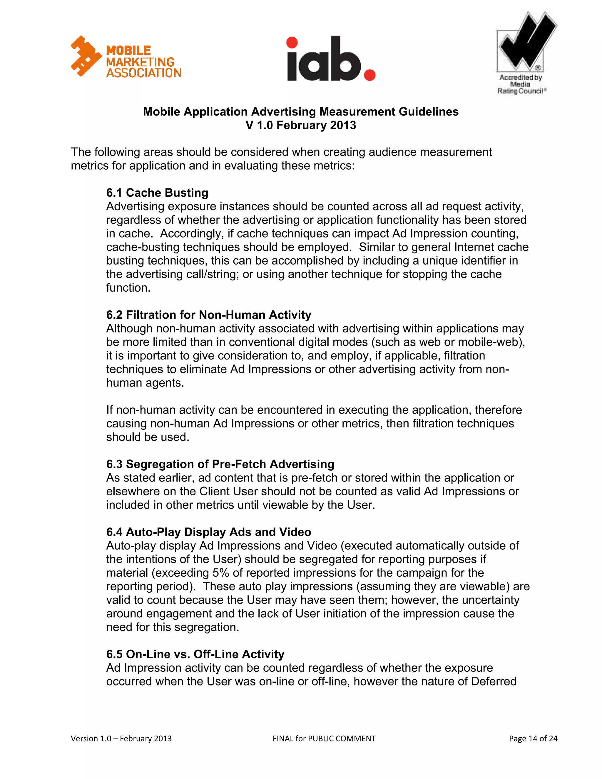                                                          


                   Mobile Application Advertising Measurement Guidelines
                                     V 1.0 February 2013
 
The following areas should be considered when creating audience measurement
metrics for application and in evaluating these metrics:

         6.1 Cache Busting
         Advertising exposure instances should be counted across all ad request activity,
         regardless of whether the advertising or application functionality has been stored
         in cache. Accordingly, if cache techniques can impact Ad Impression counting,
         cache-busting techniques should be employed. Similar to general Internet cache
         busting techniques, this can be accomplished by including a unique identifier in
         the advertising call/string; or using another technique for stopping the cache
         function.

         6.2 Filtration for Non-Human Activity
         Although non-human activity associated with advertising within applications may
         be more limited than in conventional digital modes (such as web or mobile-web),
         it is important to give consideration to, and employ, if applicable, filtration
         techniques to eliminate Ad Impressions or other advertising activity from non-
         human agents.

         If non-human activity can be encountered in executing the application, therefore
         causing non-human Ad Impressions or other metrics, then filtration techniques
         should be used.

         6.3 Segregation of Pre-Fetch Advertising
         As stated earlier, ad content that is pre-fetch or stored within the application or
         elsewhere on the Client User should not be counted as valid Ad Impressions or
         included in other metrics until viewable by the User.

         6.4 Auto-Play Display Ads and Video
         Auto-play display Ad Impressions and Video (executed automatically outside of
         the intentions of the User) should be segregated for reporting purposes if
         material (exceeding 5% of reported impressions for the campaign for the
         reporting period). These auto play impressions (assuming they are viewable) are
         valid to count because the User may have seen them; however, the uncertainty
         around engagement and the lack of User initiation of the impression cause the
         need for this segregation.

         6.5 On-Line vs. Off-Line Activity
         Ad Impression activity can be counted regardless of whether the exposure
         occurred when the User was on-line or off-line, however the nature of Deferred



Version 1.0 – February 2013                FINAL for PUBLIC COMMENT                            Page 14 of 24 
 
