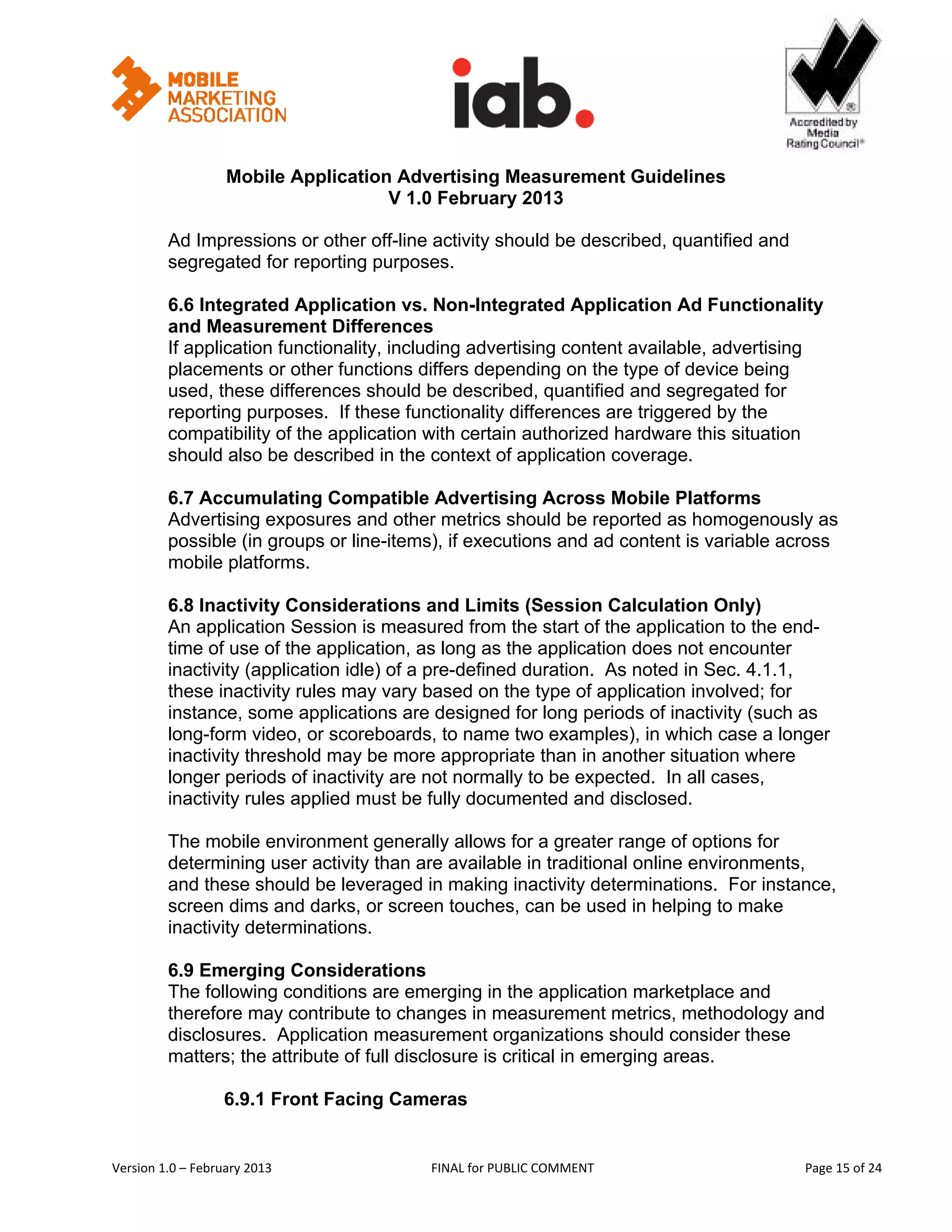                                                         


                   Mobile Application Advertising Measurement Guidelines
                                     V 1.0 February 2013
 
         Ad Impressions or other off-line activity should be described, quantified and
         segregated for reporting purposes.

         6.6 Integrated Application vs. Non-Integrated Application Ad Functionality
         and Measurement Differences
         If application functionality, including advertising content available, advertising
         placements or other functions differs depending on the type of device being
         used, these differences should be described, quantified and segregated for
         reporting purposes. If these functionality differences are triggered by the
         compatibility of the application with certain authorized hardware this situation
         should also be described in the context of application coverage.

         6.7 Accumulating Compatible Advertising Across Mobile Platforms
         Advertising exposures and other metrics should be reported as homogenously as
         possible (in groups or line-items), if executions and ad content is variable across
         mobile platforms.

         6.8 Inactivity Considerations and Limits (Session Calculation Only)
         An application Session is measured from the start of the application to the end-
         time of use of the application, as long as the application does not encounter
         inactivity (application idle) of a pre-defined duration. As noted in Sec. 4.1.1,
         these inactivity rules may vary based on the type of application involved; for
         instance, some applications are designed for long periods of inactivity (such as
         long-form video, or scoreboards, to name two examples), in which case a longer
         inactivity threshold may be more appropriate than in another situation where
         longer periods of inactivity are not normally to be expected. In all cases,
         inactivity rules applied must be fully documented and disclosed.

         The mobile environment generally allows for a greater range of options for
         determining user activity than are available in traditional online environments,
         and these should be leveraged in making inactivity determinations. For instance,
         screen dims and darks, or screen touches, can be used in helping to make
         inactivity determinations.

         6.9 Emerging Considerations
         The following conditions are emerging in the application marketplace and
         therefore may contribute to changes in measurement metrics, methodology and
         disclosures. Application measurement organizations should consider these
         matters; the attribute of full disclosure is critical in emerging areas.

                   6.9.1 Front Facing Cameras


Version 1.0 – February 2013               FINAL for PUBLIC COMMENT                            Page 15 of 24 
 