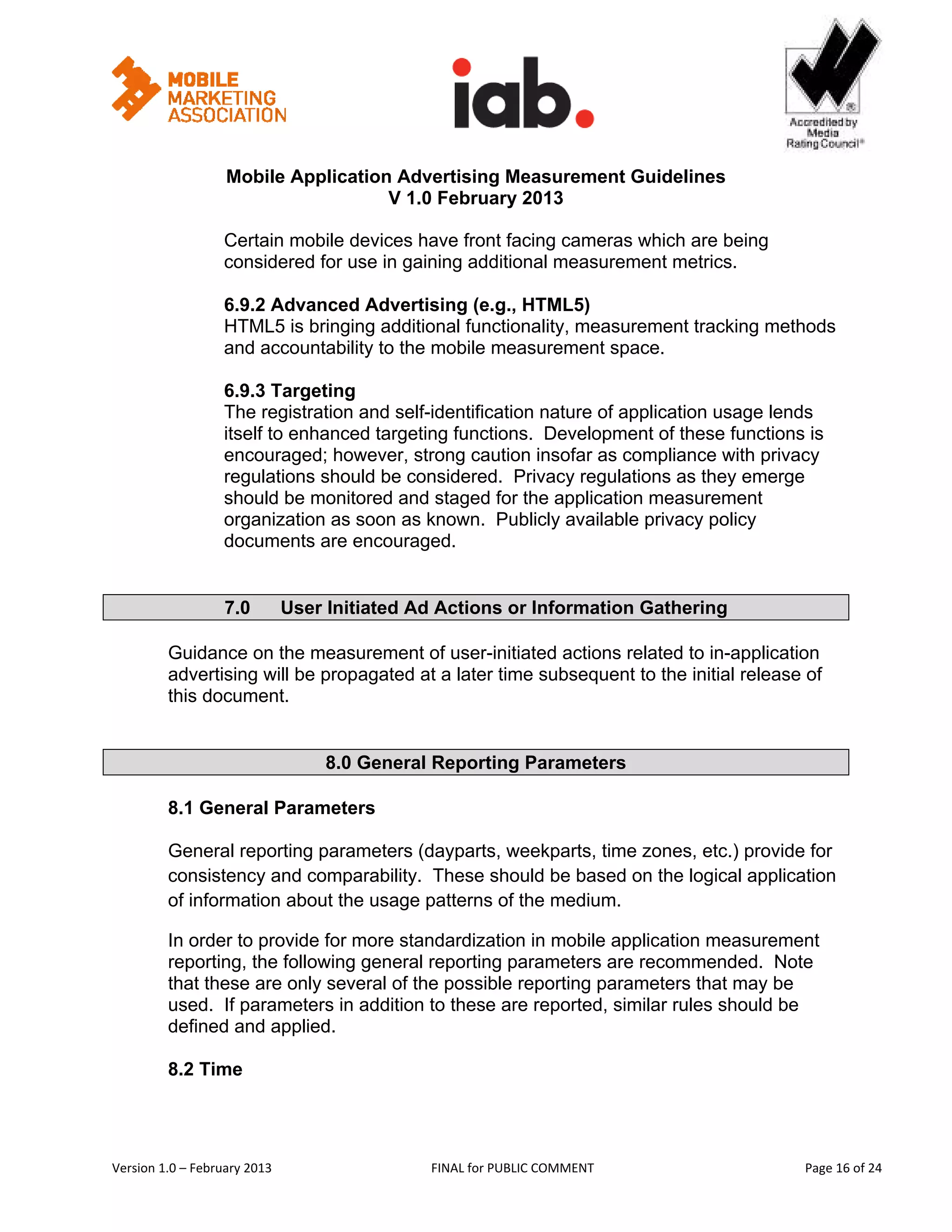                                                           


                   Mobile Application Advertising Measurement Guidelines
                                     V 1.0 February 2013
 
                   Certain mobile devices have front facing cameras which are being
                   considered for use in gaining additional measurement metrics.

                   6.9.2 Advanced Advertising (e.g., HTML5)
                   HTML5 is bringing additional functionality, measurement tracking methods
                   and accountability to the mobile measurement space.

                   6.9.3 Targeting
                   The registration and self-identification nature of application usage lends
                   itself to enhanced targeting functions. Development of these functions is
                   encouraged; however, strong caution insofar as compliance with privacy
                   regulations should be considered. Privacy regulations as they emerge
                   should be monitored and staged for the application measurement
                   organization as soon as known. Publicly available privacy policy
                   documents are encouraged.


                   7.0         User Initiated Ad Actions or Information Gathering

         Guidance on the measurement of user-initiated actions related to in-application
         advertising will be propagated at a later time subsequent to the initial release of
         this document.


                                    8.0 General Reporting Parameters

         8.1 General Parameters

         General reporting parameters (dayparts, weekparts, time zones, etc.) provide for
         consistency and comparability. These should be based on the logical application
         of information about the usage patterns of the medium.

         In order to provide for more standardization in mobile application measurement
         reporting, the following general reporting parameters are recommended. Note
         that these are only several of the possible reporting parameters that may be
         used. If parameters in addition to these are reported, similar rules should be
         defined and applied.

         8.2 Time




Version 1.0 – February 2013                     FINAL for PUBLIC COMMENT                        Page 16 of 24 
 