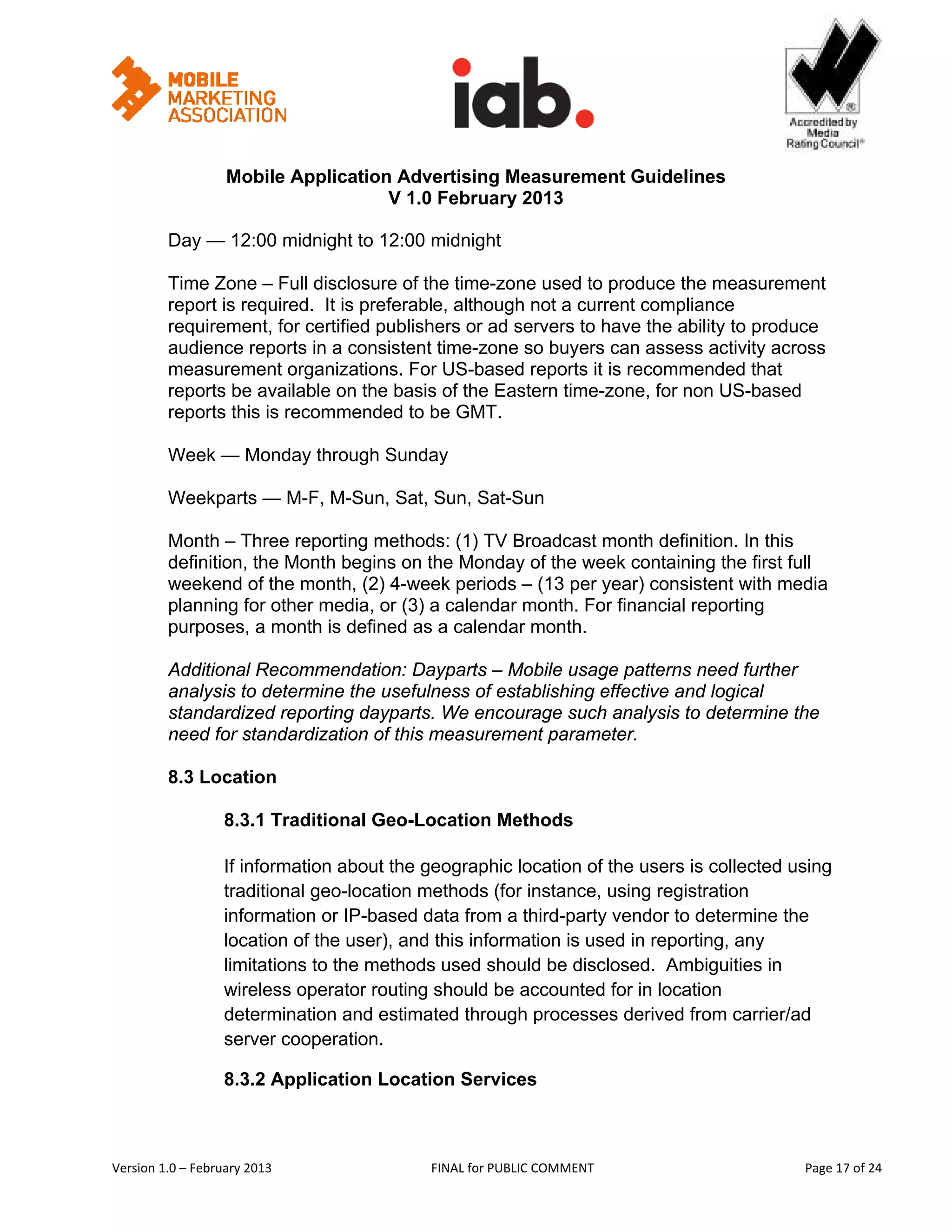                                                           


                   Mobile Application Advertising Measurement Guidelines
                                     V 1.0 February 2013
 
         Day — 12:00 midnight to 12:00 midnight

         Time Zone – Full disclosure of the time-zone used to produce the measurement
         report is required. It is preferable, although not a current compliance
         requirement, for certified publishers or ad servers to have the ability to produce
         audience reports in a consistent time-zone so buyers can assess activity across
         measurement organizations. For US-based reports it is recommended that
         reports be available on the basis of the Eastern time-zone, for non US-based
         reports this is recommended to be GMT.

         Week — Monday through Sunday

         Weekparts — M-F, M-Sun, Sat, Sun, Sat-Sun

         Month – Three reporting methods: (1) TV Broadcast month definition. In this
         definition, the Month begins on the Monday of the week containing the first full
         weekend of the month, (2) 4-week periods – (13 per year) consistent with media
         planning for other media, or (3) a calendar month. For financial reporting
         purposes, a month is defined as a calendar month.

         Additional Recommendation: Dayparts – Mobile usage patterns need further
         analysis to determine the usefulness of establishing effective and logical
         standardized reporting dayparts. We encourage such analysis to determine the
         need for standardization of this measurement parameter.

         8.3 Location

                   8.3.1 Traditional Geo-Location Methods

                   If information about the geographic location of the users is collected using
                   traditional geo-location methods (for instance, using registration
                   information or IP-based data from a third-party vendor to determine the
                   location of the user), and this information is used in reporting, any
                   limitations to the methods used should be disclosed. Ambiguities in
                   wireless operator routing should be accounted for in location
                   determination and estimated through processes derived from carrier/ad
                   server cooperation.

                   8.3.2 Application Location Services



Version 1.0 – February 2013                  FINAL for PUBLIC COMMENT                           Page 17 of 24 
 