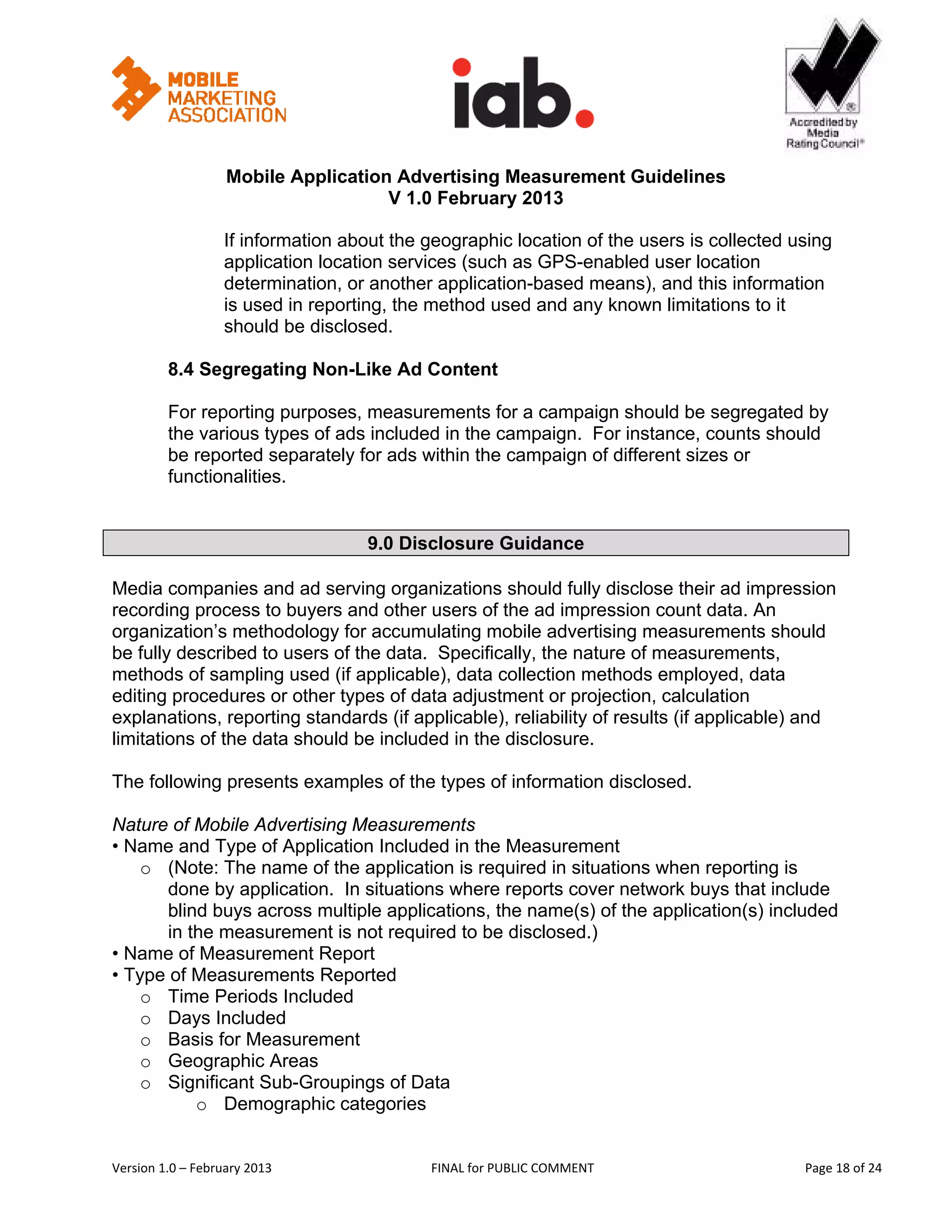                                                           


                   Mobile Application Advertising Measurement Guidelines
                                     V 1.0 February 2013
 
                   If information about the geographic location of the users is collected using
                   application location services (such as GPS-enabled user location
                   determination, or another application-based means), and this information
                   is used in reporting, the method used and any known limitations to it
                   should be disclosed.

         8.4 Segregating Non-Like Ad Content

         For reporting purposes, measurements for a campaign should be segregated by
         the various types of ads included in the campaign. For instance, counts should
         be reported separately for ads within the campaign of different sizes or
         functionalities.


                                    9.0 Disclosure Guidance

Media companies and ad serving organizations should fully disclose their ad impression
recording process to buyers and other users of the ad impression count data. An
organization’s methodology for accumulating mobile advertising measurements should
be fully described to users of the data. Specifically, the nature of measurements,
methods of sampling used (if applicable), data collection methods employed, data
editing procedures or other types of data adjustment or projection, calculation
explanations, reporting standards (if applicable), reliability of results (if applicable) and
limitations of the data should be included in the disclosure.

The following presents examples of the types of information disclosed.

Nature of Mobile Advertising Measurements
• Name and Type of Application Included in the Measurement
    o (Note: The name of the application is required in situations when reporting is
       done by application. In situations where reports cover network buys that include
       blind buys across multiple applications, the name(s) of the application(s) included
       in the measurement is not required to be disclosed.)
• Name of Measurement Report
• Type of Measurements Reported
    o Time Periods Included
    o Days Included
    o Basis for Measurement
    o Geographic Areas
    o Significant Sub-Groupings of Data
           o Demographic categories


Version 1.0 – February 2013                  FINAL for PUBLIC COMMENT                           Page 18 of 24 
 