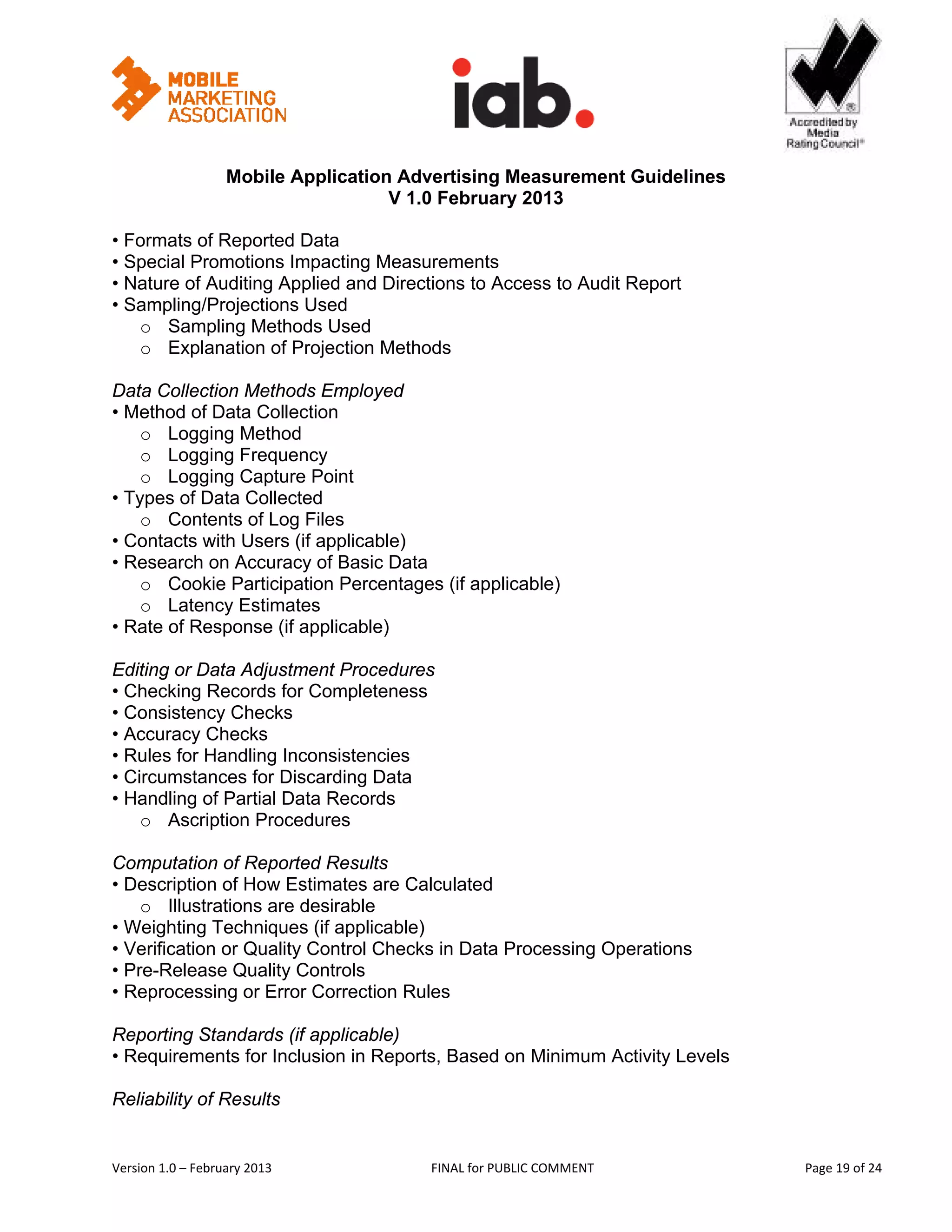                                               


                   Mobile Application Advertising Measurement Guidelines
                                     V 1.0 February 2013
 
• Formats of Reported Data
• Special Promotions Impacting Measurements
• Nature of Auditing Applied and Directions to Access to Audit Report
• Sampling/Projections Used
   o Sampling Methods Used
   o Explanation of Projection Methods

Data Collection Methods Employed
• Method of Data Collection
    o Logging Method
    o Logging Frequency
    o Logging Capture Point
• Types of Data Collected
    o Contents of Log Files
• Contacts with Users (if applicable)
• Research on Accuracy of Basic Data
    o Cookie Participation Percentages (if applicable)
    o Latency Estimates
• Rate of Response (if applicable)

Editing or Data Adjustment Procedures
• Checking Records for Completeness
• Consistency Checks
• Accuracy Checks
• Rules for Handling Inconsistencies
• Circumstances for Discarding Data
• Handling of Partial Data Records
    o Ascription Procedures

Computation of Reported Results
• Description of How Estimates are Calculated
    o Illustrations are desirable
• Weighting Techniques (if applicable)
• Verification or Quality Control Checks in Data Processing Operations
• Pre-Release Quality Controls
• Reprocessing or Error Correction Rules

Reporting Standards (if applicable)
• Requirements for Inclusion in Reports, Based on Minimum Activity Levels

Reliability of Results


Version 1.0 – February 2013              FINAL for PUBLIC COMMENT                   Page 19 of 24 
 