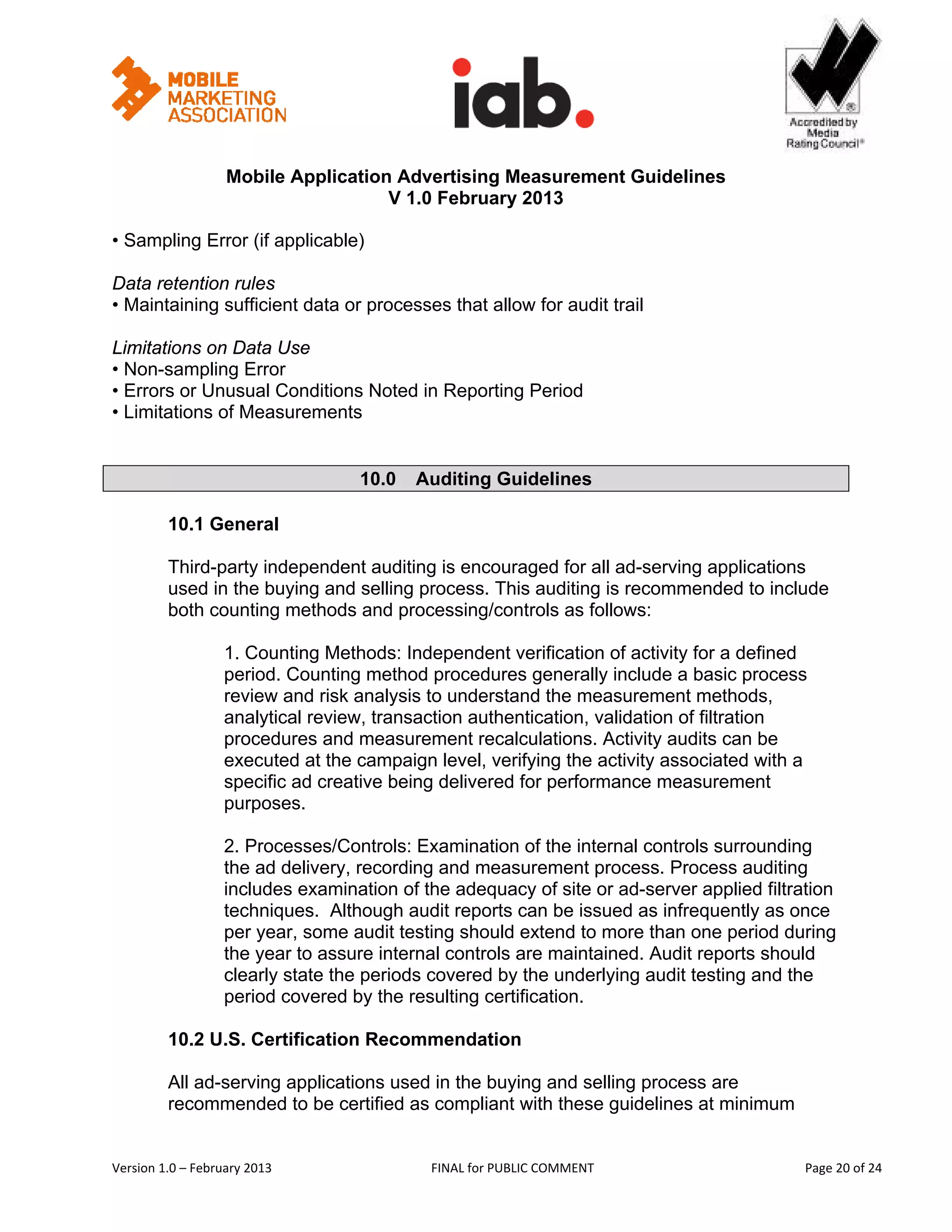                                                           


                   Mobile Application Advertising Measurement Guidelines
                                     V 1.0 February 2013
 
• Sampling Error (if applicable)

Data retention rules
• Maintaining sufficient data or processes that allow for audit trail

Limitations on Data Use
• Non-sampling Error
• Errors or Unusual Conditions Noted in Reporting Period
• Limitations of Measurements


                                   10.0   Auditing Guidelines

         10.1 General

         Third-party independent auditing is encouraged for all ad-serving applications
         used in the buying and selling process. This auditing is recommended to include
         both counting methods and processing/controls as follows:

                   1. Counting Methods: Independent verification of activity for a defined
                   period. Counting method procedures generally include a basic process
                   review and risk analysis to understand the measurement methods,
                   analytical review, transaction authentication, validation of filtration
                   procedures and measurement recalculations. Activity audits can be
                   executed at the campaign level, verifying the activity associated with a
                   specific ad creative being delivered for performance measurement
                   purposes.

                   2. Processes/Controls: Examination of the internal controls surrounding
                   the ad delivery, recording and measurement process. Process auditing
                   includes examination of the adequacy of site or ad-server applied filtration
                   techniques. Although audit reports can be issued as infrequently as once
                   per year, some audit testing should extend to more than one period during
                   the year to assure internal controls are maintained. Audit reports should
                   clearly state the periods covered by the underlying audit testing and the
                   period covered by the resulting certification.

         10.2 U.S. Certification Recommendation

         All ad-serving applications used in the buying and selling process are
         recommended to be certified as compliant with these guidelines at minimum


Version 1.0 – February 2013                  FINAL for PUBLIC COMMENT                           Page 20 of 24 
 