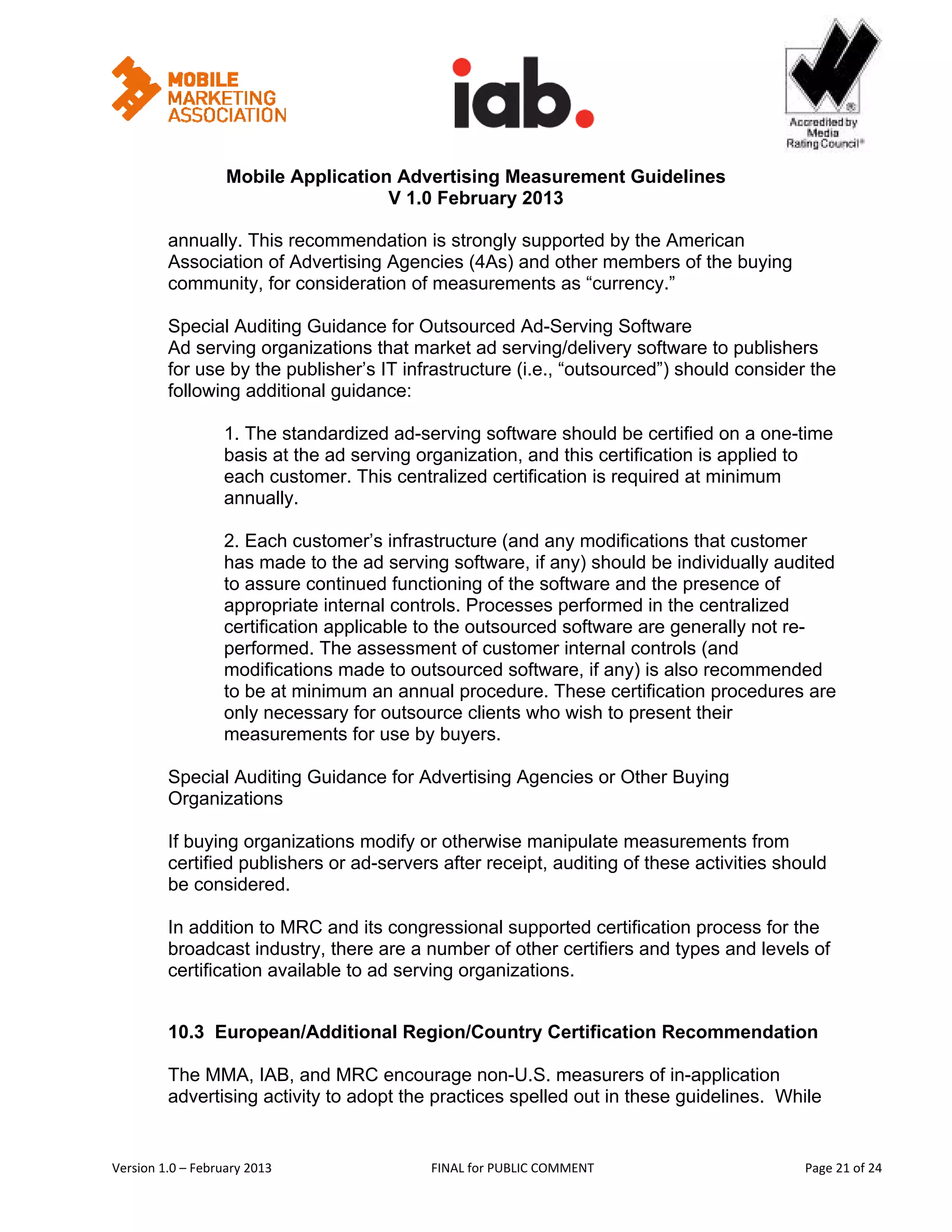                                                           


                   Mobile Application Advertising Measurement Guidelines
                                     V 1.0 February 2013
 
         annually. This recommendation is strongly supported by the American
         Association of Advertising Agencies (4As) and other members of the buying
         community, for consideration of measurements as “currency.”

         Special Auditing Guidance for Outsourced Ad-Serving Software
         Ad serving organizations that market ad serving/delivery software to publishers
         for use by the publisher’s IT infrastructure (i.e., “outsourced”) should consider the
         following additional guidance:

                   1. The standardized ad-serving software should be certified on a one-time
                   basis at the ad serving organization, and this certification is applied to
                   each customer. This centralized certification is required at minimum
                   annually.

                   2. Each customer’s infrastructure (and any modifications that customer
                   has made to the ad serving software, if any) should be individually audited
                   to assure continued functioning of the software and the presence of
                   appropriate internal controls. Processes performed in the centralized
                   certification applicable to the outsourced software are generally not re-
                   performed. The assessment of customer internal controls (and
                   modifications made to outsourced software, if any) is also recommended
                   to be at minimum an annual procedure. These certification procedures are
                   only necessary for outsource clients who wish to present their
                   measurements for use by buyers.

         Special Auditing Guidance for Advertising Agencies or Other Buying
         Organizations

         If buying organizations modify or otherwise manipulate measurements from
         certified publishers or ad-servers after receipt, auditing of these activities should
         be considered.

         In addition to MRC and its congressional supported certification process for the
         broadcast industry, there are a number of other certifiers and types and levels of
         certification available to ad serving organizations.


         10.3 European/Additional Region/Country Certification Recommendation

         The MMA, IAB, and MRC encourage non-U.S. measurers of in-application
         advertising activity to adopt the practices spelled out in these guidelines. While


Version 1.0 – February 2013                 FINAL for PUBLIC COMMENT                            Page 21 of 24 
 