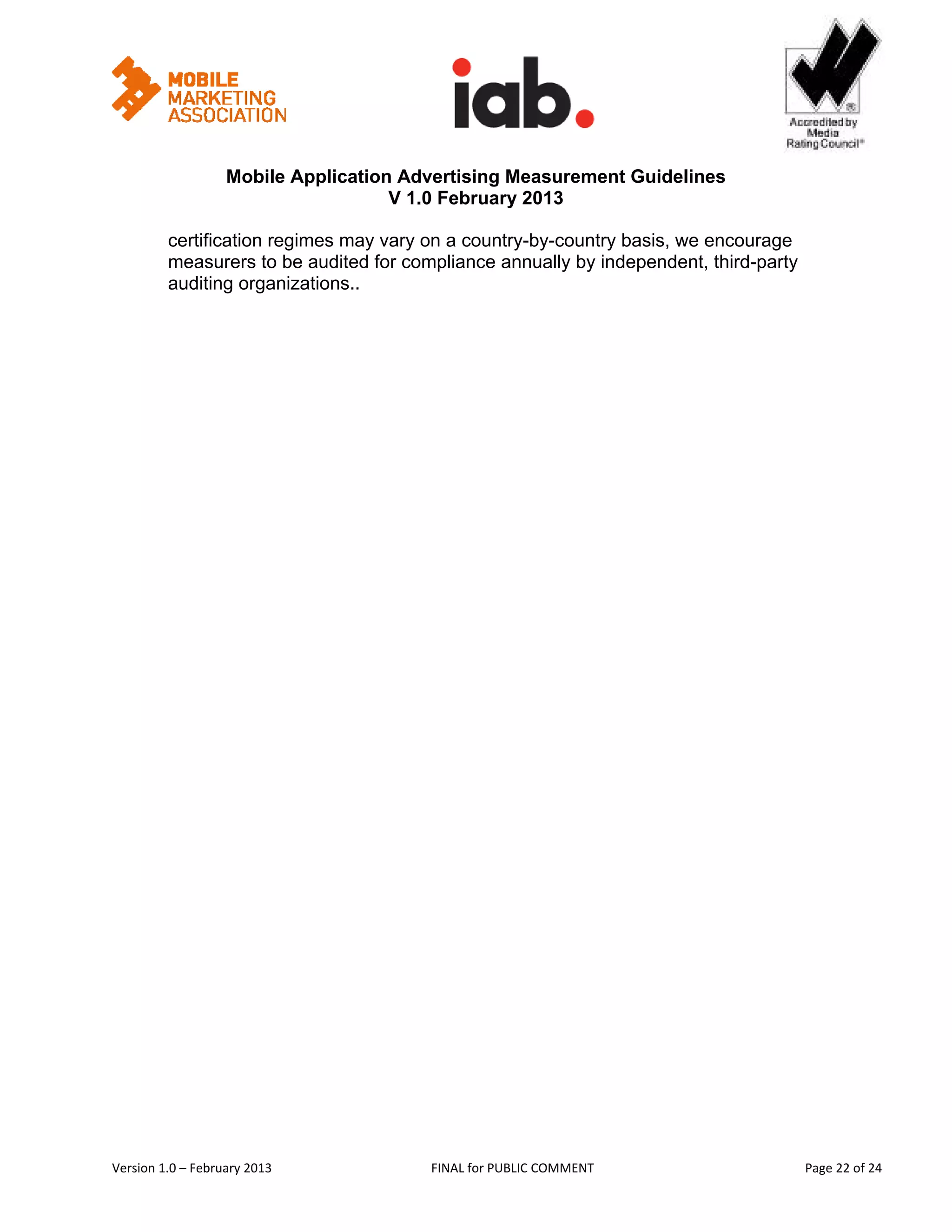                                                     


                   Mobile Application Advertising Measurement Guidelines
                                     V 1.0 February 2013
 
         certification regimes may vary on a country-by-country basis, we encourage
         measurers to be audited for compliance annually by independent, third-party
         auditing organizations..




Version 1.0 – February 2013              FINAL for PUBLIC COMMENT                         Page 22 of 24 
 