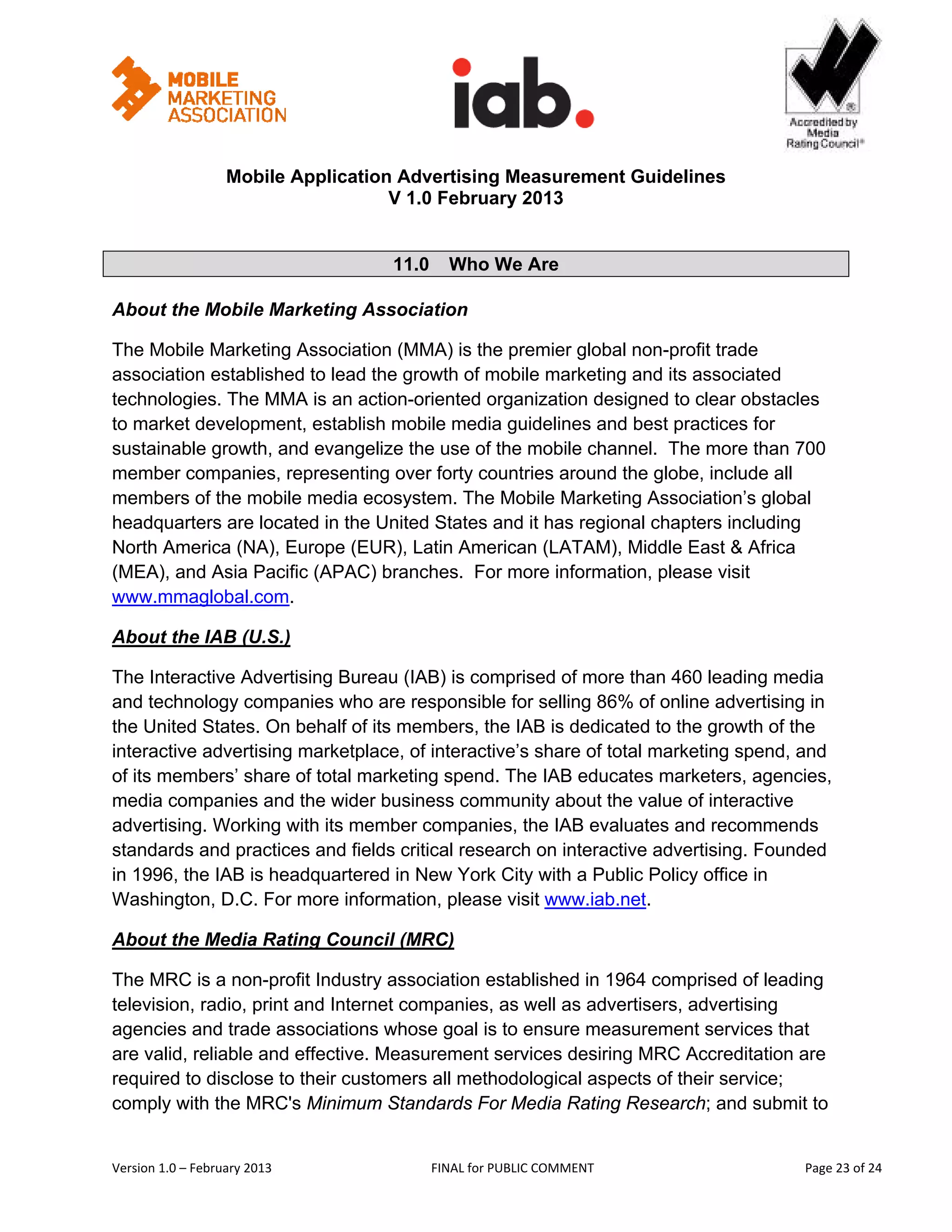                                                      


                   Mobile Application Advertising Measurement Guidelines
                                     V 1.0 February 2013
 

                                    11.0   Who We Are

About the Mobile Marketing Association

The Mobile Marketing Association (MMA) is the premier global non-profit trade
association established to lead the growth of mobile marketing and its associated
technologies. The MMA is an action-oriented organization designed to clear obstacles
to market development, establish mobile media guidelines and best practices for
sustainable growth, and evangelize the use of the mobile channel. The more than 700
member companies, representing over forty countries around the globe, include all
members of the mobile media ecosystem. The Mobile Marketing Association’s global
headquarters are located in the United States and it has regional chapters including
North America (NA), Europe (EUR), Latin American (LATAM), Middle East & Africa
(MEA), and Asia Pacific (APAC) branches. For more information, please visit
www.mmaglobal.com. 

About the IAB (U.S.) 

The Interactive Advertising Bureau (IAB) is comprised of more than 460 leading media
and technology companies who are responsible for selling 86% of online advertising in
the United States. On behalf of its members, the IAB is dedicated to the growth of the
interactive advertising marketplace, of interactive’s share of total marketing spend, and
of its members’ share of total marketing spend. The IAB educates marketers, agencies,
media companies and the wider business community about the value of interactive
advertising. Working with its member companies, the IAB evaluates and recommends
standards and practices and fields critical research on interactive advertising. Founded
in 1996, the IAB is headquartered in New York City with a Public Policy office in
Washington, D.C. For more information, please visit www.iab.net.

About the Media Rating Council (MRC) 

The MRC is a non-profit Industry association established in 1964 comprised of leading
television, radio, print and Internet companies, as well as advertisers, advertising
agencies and trade associations whose goal is to ensure measurement services that
are valid, reliable and effective. Measurement services desiring MRC Accreditation are
required to disclose to their customers all methodological aspects of their service;
comply with the MRC's Minimum Standards For Media Rating Research; and submit to


Version 1.0 – February 2013              FINAL for PUBLIC COMMENT                          Page 23 of 24 
 