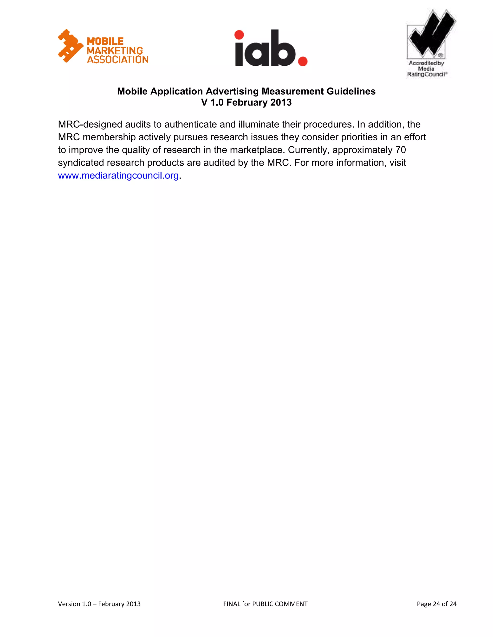                                                   


                   Mobile Application Advertising Measurement Guidelines
                                     V 1.0 February 2013
 
MRC-designed audits to authenticate and illuminate their procedures. In addition, the
MRC membership actively pursues research issues they consider priorities in an effort
to improve the quality of research in the marketplace. Currently, approximately 70
syndicated research products are audited by the MRC. For more information, visit
www.mediaratingcouncil.org.  




Version 1.0 – February 2013              FINAL for PUBLIC COMMENT                       Page 24 of 24 
 