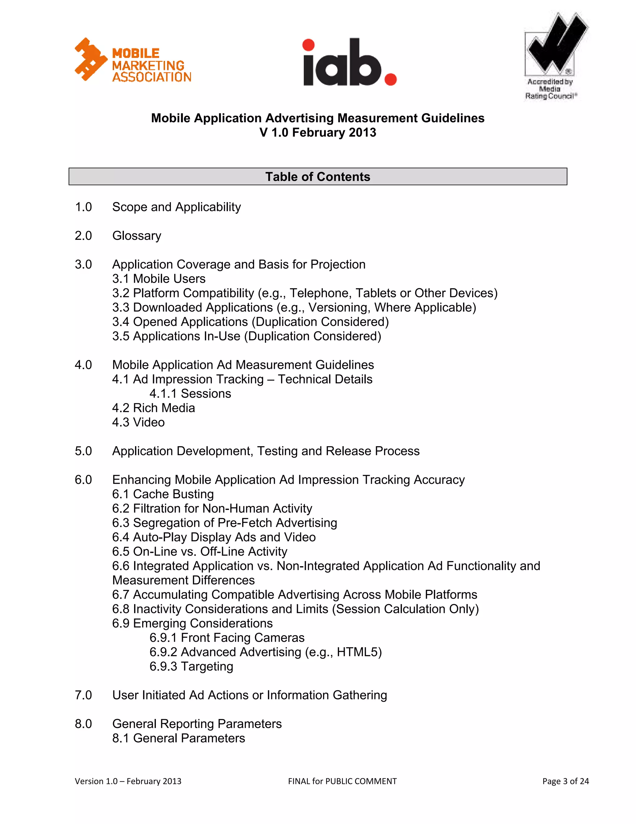                                                      


                   Mobile Application Advertising Measurement Guidelines
                                     V 1.0 February 2013
 

                                     Table of Contents

1.0      Scope and Applicability

2.0      Glossary

3.0      Application Coverage and Basis for Projection
         3.1 Mobile Users
         3.2 Platform Compatibility (e.g., Telephone, Tablets or Other Devices)
         3.3 Downloaded Applications (e.g., Versioning, Where Applicable)
         3.4 Opened Applications (Duplication Considered)
         3.5 Applications In-Use (Duplication Considered)

4.0      Mobile Application Ad Measurement Guidelines
         4.1 Ad Impression Tracking – Technical Details
                4.1.1 Sessions
         4.2 Rich Media
         4.3 Video

5.0      Application Development, Testing and Release Process

6.0      Enhancing Mobile Application Ad Impression Tracking Accuracy
         6.1 Cache Busting
         6.2 Filtration for Non-Human Activity
         6.3 Segregation of Pre-Fetch Advertising
         6.4 Auto-Play Display Ads and Video
         6.5 On-Line vs. Off-Line Activity
         6.6 Integrated Application vs. Non-Integrated Application Ad Functionality and
         Measurement Differences
         6.7 Accumulating Compatible Advertising Across Mobile Platforms
         6.8 Inactivity Considerations and Limits (Session Calculation Only)
         6.9 Emerging Considerations
                 6.9.1 Front Facing Cameras
                 6.9.2 Advanced Advertising (e.g., HTML5)
                 6.9.3 Targeting

7.0      User Initiated Ad Actions or Information Gathering

8.0      General Reporting Parameters
         8.1 General Parameters


Version 1.0 – February 2013              FINAL for PUBLIC COMMENT                          Page 3 of 24 
 