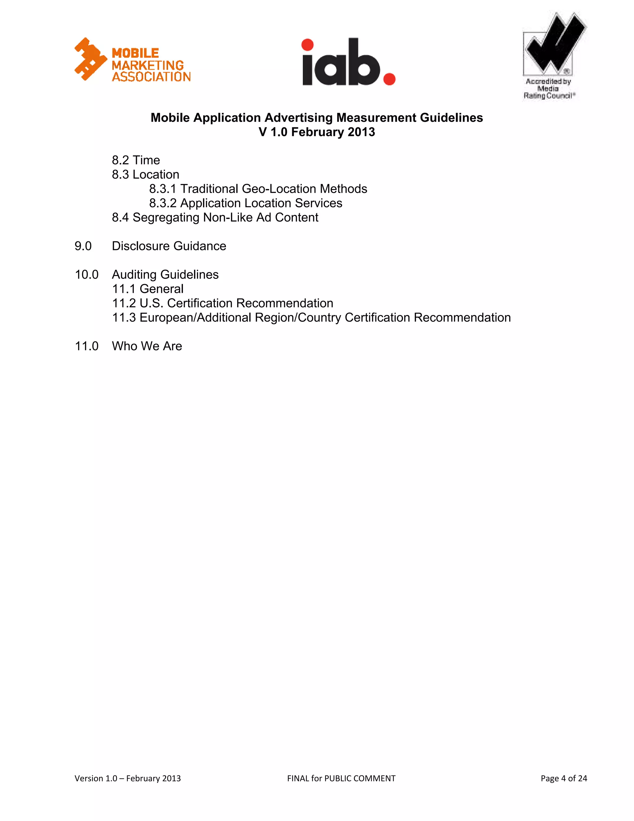                                                   


                   Mobile Application Advertising Measurement Guidelines
                                     V 1.0 February 2013
 
         8.2 Time
         8.3 Location
                8.3.1 Traditional Geo-Location Methods
                8.3.2 Application Location Services
         8.4 Segregating Non-Like Ad Content

9.0      Disclosure Guidance

10.0     Auditing Guidelines
         11.1 General
         11.2 U.S. Certification Recommendation
         11.3 European/Additional Region/Country Certification Recommendation

11.0     Who We Are




Version 1.0 – February 2013              FINAL for PUBLIC COMMENT                       Page 4 of 24 
 