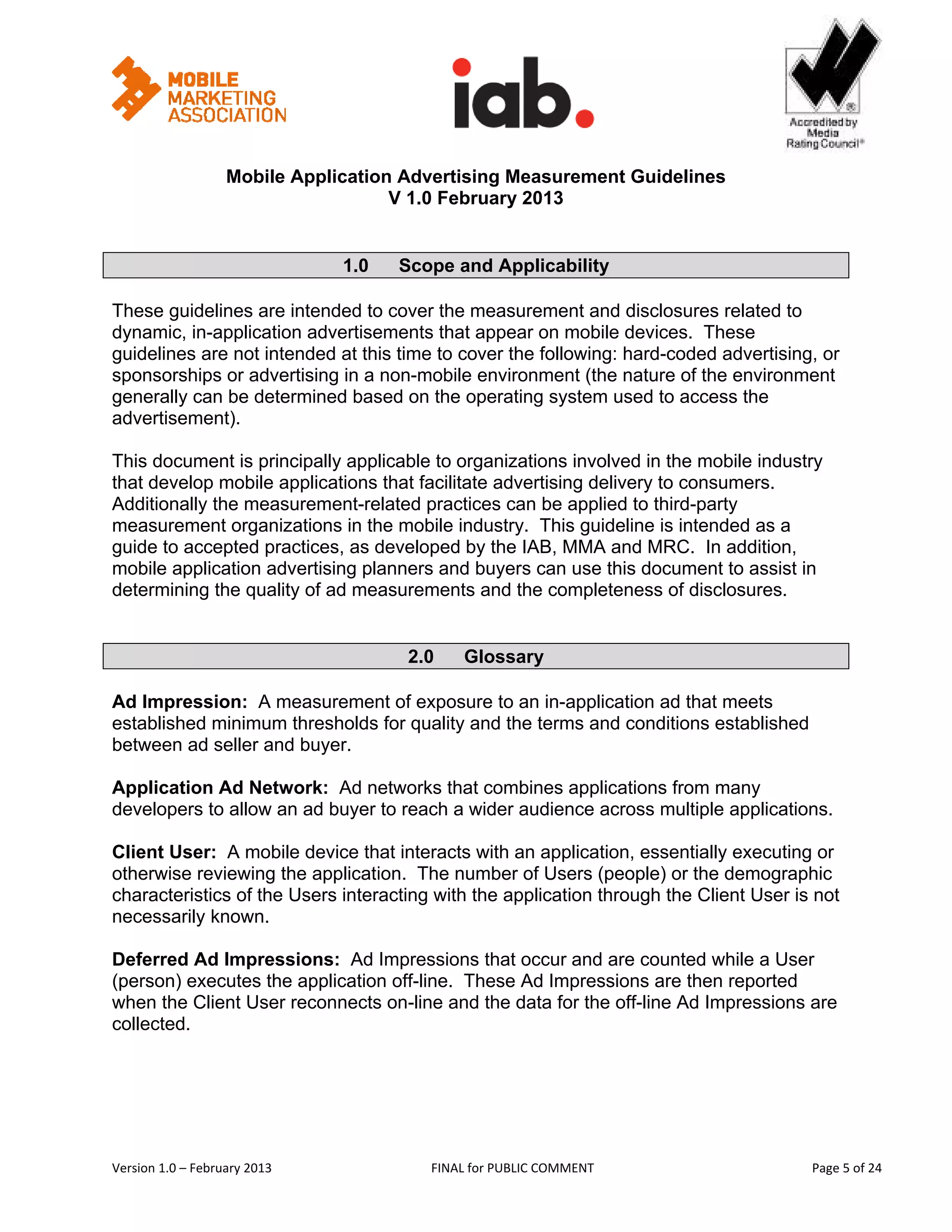                                                       


                   Mobile Application Advertising Measurement Guidelines
                                     V 1.0 February 2013
 
 
                                   1.0   Scope and Applicability 

These guidelines are intended to cover the measurement and disclosures related to
dynamic, in-application advertisements that appear on mobile devices. These
guidelines are not intended at this time to cover the following: hard-coded advertising, or
sponsorships or advertising in a non-mobile environment (the nature of the environment
generally can be determined based on the operating system used to access the
advertisement).

This document is principally applicable to organizations involved in the mobile industry
that develop mobile applications that facilitate advertising delivery to consumers.
Additionally the measurement-related practices can be applied to third-party
measurement organizations in the mobile industry. This guideline is intended as a
guide to accepted practices, as developed by the IAB, MMA and MRC. In addition,
mobile application advertising planners and buyers can use this document to assist in
determining the quality of ad measurements and the completeness of disclosures.


                                          2.0       Glossary

Ad Impression: A measurement of exposure to an in-application ad that meets
established minimum thresholds for quality and the terms and conditions established
between ad seller and buyer.

Application Ad Network: Ad networks that combines applications from many
developers to allow an ad buyer to reach a wider audience across multiple applications.

Client User: A mobile device that interacts with an application, essentially executing or
otherwise reviewing the application. The number of Users (people) or the demographic
characteristics of the Users interacting with the application through the Client User is not
necessarily known.

Deferred Ad Impressions: Ad Impressions that occur and are counted while a User
(person) executes the application off-line. These Ad Impressions are then reported
when the Client User reconnects on-line and the data for the off-line Ad Impressions are
collected.




Version 1.0 – February 2013                  FINAL for PUBLIC COMMENT                       Page 5 of 24 
 
