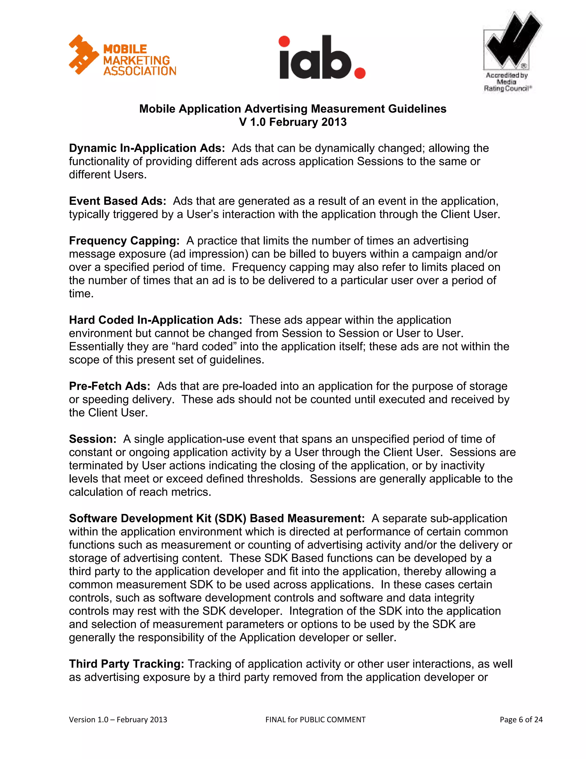                                                        


                   Mobile Application Advertising Measurement Guidelines
                                     V 1.0 February 2013
 
Dynamic In-Application Ads: Ads that can be dynamically changed; allowing the
functionality of providing different ads across application Sessions to the same or
different Users.

Event Based Ads: Ads that are generated as a result of an event in the application,
typically triggered by a User’s interaction with the application through the Client User.

Frequency Capping: A practice that limits the number of times an advertising
message exposure (ad impression) can be billed to buyers within a campaign and/or
over a specified period of time. Frequency capping may also refer to limits placed on
the number of times that an ad is to be delivered to a particular user over a period of
time.

Hard Coded In-Application Ads: These ads appear within the application
environment but cannot be changed from Session to Session or User to User.
Essentially they are “hard coded” into the application itself; these ads are not within the
scope of this present set of guidelines.

Pre-Fetch Ads: Ads that are pre-loaded into an application for the purpose of storage
or speeding delivery. These ads should not be counted until executed and received by
the Client User.

Session: A single application-use event that spans an unspecified period of time of
constant or ongoing application activity by a User through the Client User. Sessions are
terminated by User actions indicating the closing of the application, or by inactivity
levels that meet or exceed defined thresholds. Sessions are generally applicable to the
calculation of reach metrics.

Software Development Kit (SDK) Based Measurement: A separate sub-application
within the application environment which is directed at performance of certain common
functions such as measurement or counting of advertising activity and/or the delivery or
storage of advertising content. These SDK Based functions can be developed by a
third party to the application developer and fit into the application, thereby allowing a
common measurement SDK to be used across applications. In these cases certain
controls, such as software development controls and software and data integrity
controls may rest with the SDK developer. Integration of the SDK into the application
and selection of measurement parameters or options to be used by the SDK are
generally the responsibility of the Application developer or seller.

Third Party Tracking: Tracking of application activity or other user interactions, as well
as advertising exposure by a third party removed from the application developer or


Version 1.0 – February 2013              FINAL for PUBLIC COMMENT                            Page 6 of 24 
 