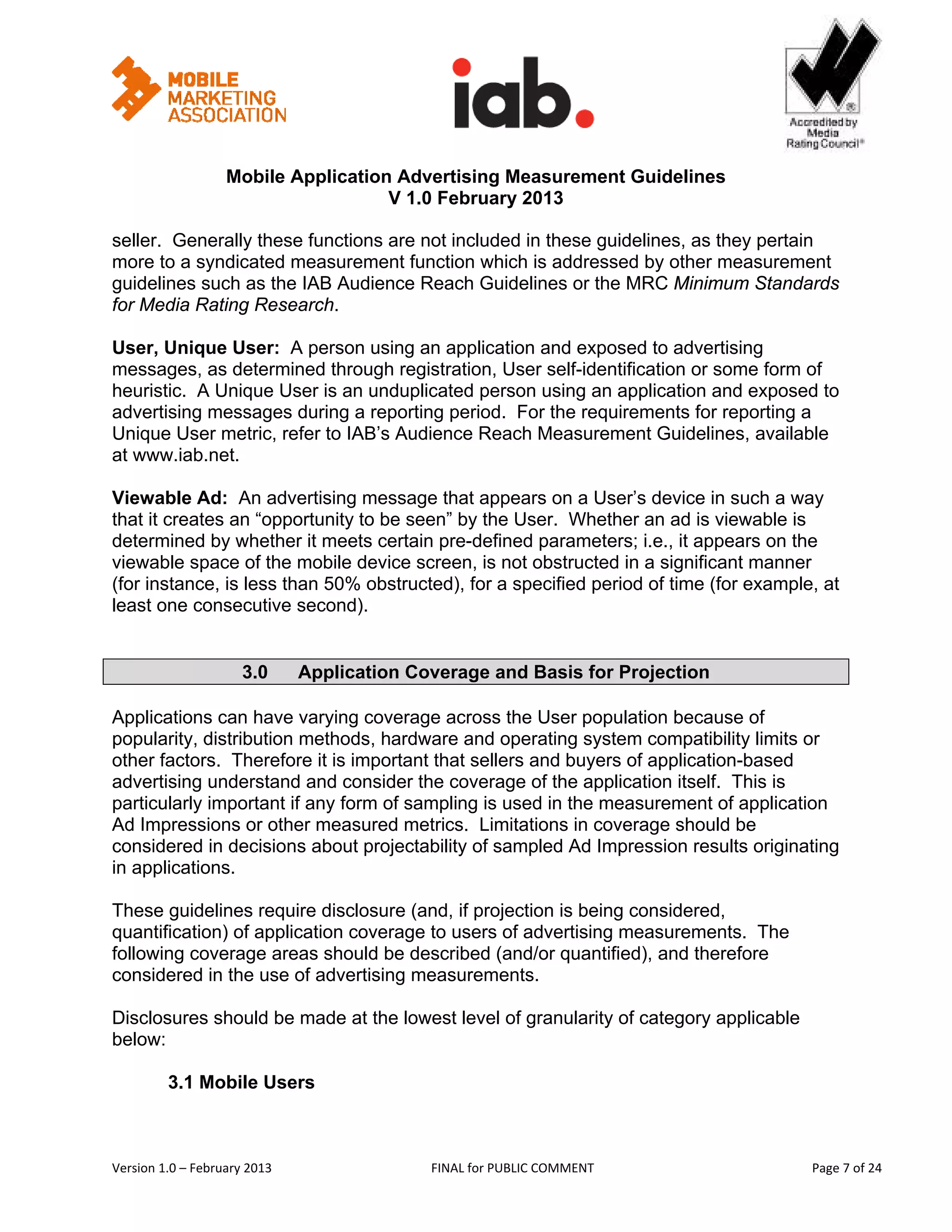                                                        


                   Mobile Application Advertising Measurement Guidelines
                                     V 1.0 February 2013
 
seller. Generally these functions are not included in these guidelines, as they pertain
more to a syndicated measurement function which is addressed by other measurement
guidelines such as the IAB Audience Reach Guidelines or the MRC Minimum Standards
for Media Rating Research.

User, Unique User: A person using an application and exposed to advertising
messages, as determined through registration, User self-identification or some form of
heuristic. A Unique User is an unduplicated person using an application and exposed to
advertising messages during a reporting period. For the requirements for reporting a
Unique User metric, refer to IAB’s Audience Reach Measurement Guidelines, available
at www.iab.net.

Viewable Ad: An advertising message that appears on a User’s device in such a way
that it creates an “opportunity to be seen” by the User. Whether an ad is viewable is
determined by whether it meets certain pre-defined parameters; i.e., it appears on the
viewable space of the mobile device screen, is not obstructed in a significant manner
(for instance, is less than 50% obstructed), for a specified period of time (for example, at
least one consecutive second).


                      3.0          Application Coverage and Basis for Projection

Applications can have varying coverage across the User population because of
popularity, distribution methods, hardware and operating system compatibility limits or
other factors. Therefore it is important that sellers and buyers of application-based
advertising understand and consider the coverage of the application itself. This is
particularly important if any form of sampling is used in the measurement of application
Ad Impressions or other measured metrics. Limitations in coverage should be
considered in decisions about projectability of sampled Ad Impression results originating
in applications.

These guidelines require disclosure (and, if projection is being considered,
quantification) of application coverage to users of advertising measurements. The
following coverage areas should be described (and/or quantified), and therefore
considered in the use of advertising measurements.

Disclosures should be made at the lowest level of granularity of category applicable
below:

         3.1 Mobile Users



Version 1.0 – February 2013                       FINAL for PUBLIC COMMENT                   Page 7 of 24 
 