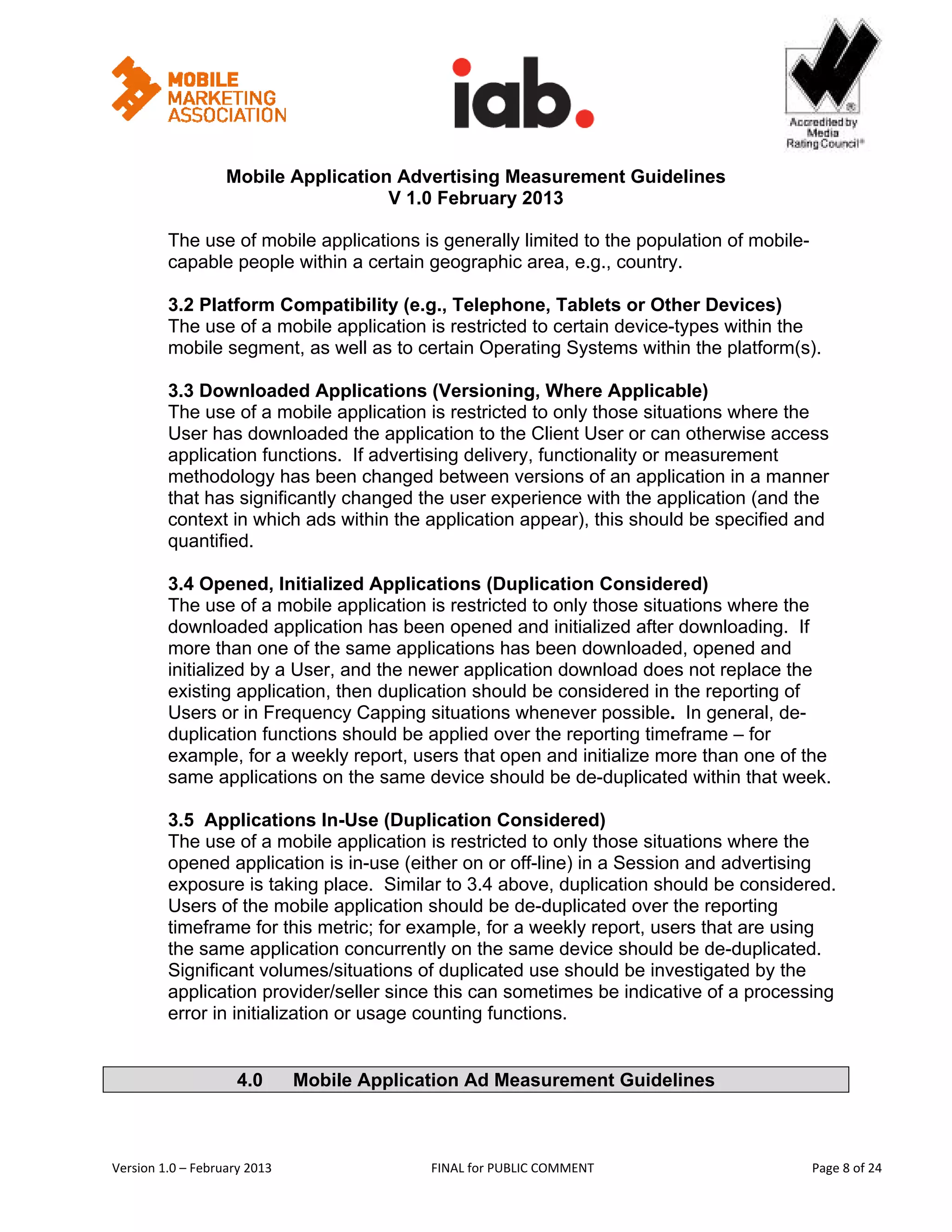                                                        


                   Mobile Application Advertising Measurement Guidelines
                                     V 1.0 February 2013
 
         The use of mobile applications is generally limited to the population of mobile-
         capable people within a certain geographic area, e.g., country.

         3.2 Platform Compatibility (e.g., Telephone, Tablets or Other Devices)
         The use of a mobile application is restricted to certain device-types within the
         mobile segment, as well as to certain Operating Systems within the platform(s).

         3.3 Downloaded Applications (Versioning, Where Applicable)
         The use of a mobile application is restricted to only those situations where the
         User has downloaded the application to the Client User or can otherwise access
         application functions. If advertising delivery, functionality or measurement
         methodology has been changed between versions of an application in a manner
         that has significantly changed the user experience with the application (and the
         context in which ads within the application appear), this should be specified and
         quantified.

         3.4 Opened, Initialized Applications (Duplication Considered)
         The use of a mobile application is restricted to only those situations where the
         downloaded application has been opened and initialized after downloading. If
         more than one of the same applications has been downloaded, opened and
         initialized by a User, and the newer application download does not replace the
         existing application, then duplication should be considered in the reporting of
         Users or in Frequency Capping situations whenever possible. In general, de-
         duplication functions should be applied over the reporting timeframe – for
         example, for a weekly report, users that open and initialize more than one of the
         same applications on the same device should be de-duplicated within that week.

         3.5 Applications In-Use (Duplication Considered)
         The use of a mobile application is restricted to only those situations where the
         opened application is in-use (either on or off-line) in a Session and advertising
         exposure is taking place. Similar to 3.4 above, duplication should be considered.
         Users of the mobile application should be de-duplicated over the reporting
         timeframe for this metric; for example, for a weekly report, users that are using
         the same application concurrently on the same device should be de-duplicated.
         Significant volumes/situations of duplicated use should be investigated by the
         application provider/seller since this can sometimes be indicative of a processing
         error in initialization or usage counting functions.


                     4.0           Mobile Application Ad Measurement Guidelines



Version 1.0 – February 2013                       FINAL for PUBLIC COMMENT                   Page 8 of 24 
 