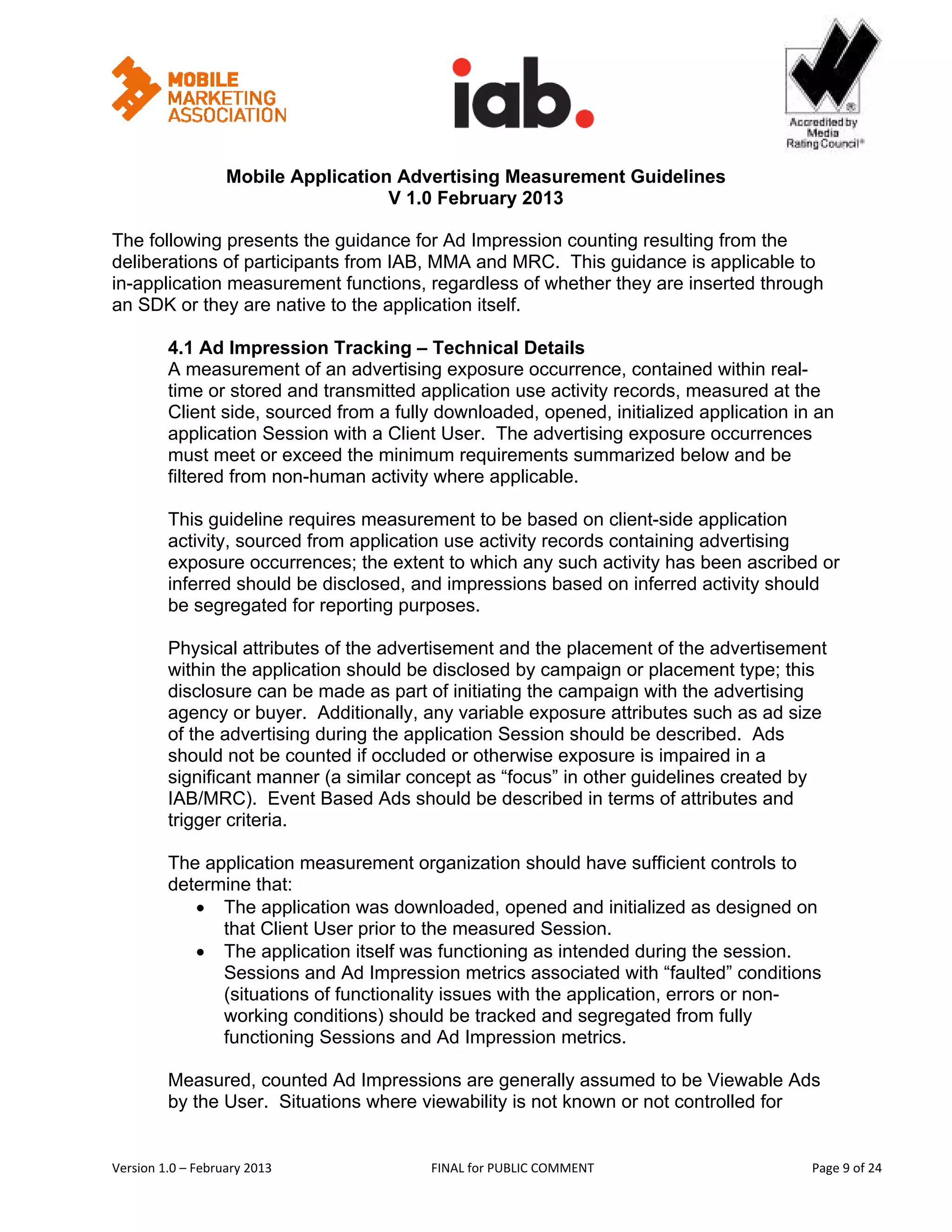                                                        


                   Mobile Application Advertising Measurement Guidelines
                                     V 1.0 February 2013
 
The following presents the guidance for Ad Impression counting resulting from the
deliberations of participants from IAB, MMA and MRC. This guidance is applicable to
in-application measurement functions, regardless of whether they are inserted through
an SDK or they are native to the application itself.

         4.1 Ad Impression Tracking – Technical Details
         A measurement of an advertising exposure occurrence, contained within real-
         time or stored and transmitted application use activity records, measured at the
         Client side, sourced from a fully downloaded, opened, initialized application in an
         application Session with a Client User. The advertising exposure occurrences
         must meet or exceed the minimum requirements summarized below and be
         filtered from non-human activity where applicable.

         This guideline requires measurement to be based on client-side application
         activity, sourced from application use activity records containing advertising
         exposure occurrences; the extent to which any such activity has been ascribed or
         inferred should be disclosed, and impressions based on inferred activity should
         be segregated for reporting purposes.

         Physical attributes of the advertisement and the placement of the advertisement
         within the application should be disclosed by campaign or placement type; this
         disclosure can be made as part of initiating the campaign with the advertising
         agency or buyer. Additionally, any variable exposure attributes such as ad size
         of the advertising during the application Session should be described. Ads
         should not be counted if occluded or otherwise exposure is impaired in a
         significant manner (a similar concept as “focus” in other guidelines created by
         IAB/MRC). Event Based Ads should be described in terms of attributes and
         trigger criteria.

         The application measurement organization should have sufficient controls to
         determine that:
            • The application was downloaded, opened and initialized as designed on
               that Client User prior to the measured Session.
            • The application itself was functioning as intended during the session.
               Sessions and Ad Impression metrics associated with “faulted” conditions
               (situations of functionality issues with the application, errors or non-
               working conditions) should be tracked and segregated from fully
               functioning Sessions and Ad Impression metrics.

         Measured, counted Ad Impressions are generally assumed to be Viewable Ads
         by the User. Situations where viewability is not known or not controlled for


Version 1.0 – February 2013               FINAL for PUBLIC COMMENT                           Page 9 of 24 
 