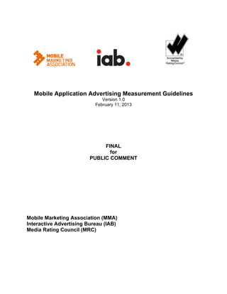                                         




  Mobile Application Advertising Measurement Guidelines
                              Version 1.0
                           February 11, 2013




                              FINAL
                                for
                         PUBLIC COMMENT




Mobile Marketing Association (MMA)
Interactive Advertising Bureau (IAB)
Media Rating Council (MRC)
 