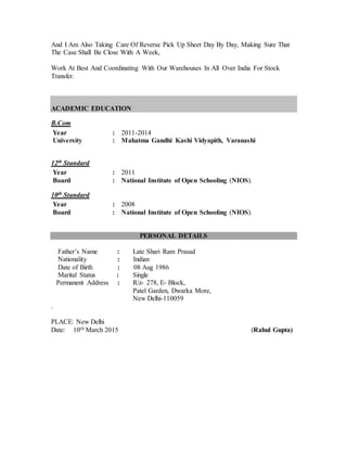 And I Am Also Taking Care Of Reverse Pick Up Sheet Day By Day, Making Sure That
The Case Shall Be Close With A Week,
Work At Best And Coordinating With Our Warehouses In All Over India For Stock
Transfer.
ACADEMIC EDUCATION
B.Com
Year : 2011-2014
University : Mahatma Gandhi Kashi Vidyapith, Varanashi
12th Standard
Year : 2011
Board : National Institute of Open Schooling (NIOS).
10th Standard
Year : 2008
Board : National Institute of Open Schooling (NIOS).
PERSONAL DETAILS
Father’s Name : Late Shari Ram Prasad
Nationality : Indian
Date of Birth : 08 Aug 1986
Marital Status : Single
Permanent Address : R/z- 278, E- Block,
Patel Garden, Dwarka More,
New Delhi-110059
.
PLACE: New Delhi
Date: 10th March 2015 (Rahul Gupta)
 
