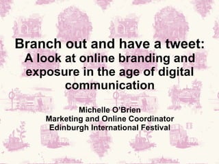 Branch out and have a tweet: A look at online branding and exposure in the age of digital communication Michelle O’Brien Marketing and Online Coordinator Edinburgh International Festival 