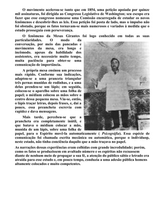 O movimento acelerou-se tanto que em 1854, uma petição apoiada por quinze
mil assinaturas, foi dirigida ao Congresso Legislativo de Washington; seu escopo era
fazer que esse congresso nomeasse uma Comissão encarregada de estudar os novos
fenômenos e descobrir-lhes as leis. Essa petição foi posta de lado, mas o impulso não
foi obstado, porque os fatos tornavam-se mais numerosos e variados à medida que o
estudo prosseguia com perseverança.
O fenômeno da Mesas Girantes foi logo conhecido em todas as suas
particularidades. O modo da
conversação, por meio das pancadas e
movimentos da mesa, era longo e
incômodo. apesas da habilidade dos
assistentes, era necessário muito tempo,
muita paciência para obter-se uma
comunicação de importância.
A própria mesa ensinou um processo
mais rápido. Conforme sua indicações,
adaptou-se a uma pranceta triangular
três pernas munidas de rodinhas, e a uma
delas prendeu-se um lápis; em seguida,
colocou-se o aparelho sobre uma folha de
papel; o médium colocou as mãos sobre o
centro dessa pequena mesa. Viu-se, então,
o lápis traçar letras, depois frases, e, daí a
pouco, essa preancheta escrevia com
rapidez e dava mensagens.
Mais tarde, percebeu-se que a
prancheta era completamente inútil, e
que batava o médium colocar a mão,
munida de um lápis, sobre uma folha de
papel, para o Espírito movê-la automaticamente ( Psicográfia). Essa espécie de
comunicação foi chamada escrita mecânica ou automática, porque o indivíduop,
neste estado, não tinha conciência daquilo que a mão traçava no papel.
As narrações dessas experiências eram colhidas com grande incredulidade; porém,
como os fatos se produzissem em avultado número e os espíritas não recuassem
diante de nenhum meio de propagar a sua fé, a atenção do público sábio e letrado era
atraída para esse estudo e, em pouco tempo, conduzia a uma adesão pública homens
altamente colocados e muito competentes.
 