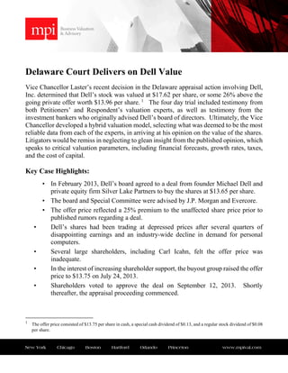 New York Chicago Boston Hartford Orlando Princeton www.mpival.com
Delaware Court Delivers on Dell Value
Vice Chancellor Laster’s recent decision in the Delaware appraisal action involving Dell,
Inc. determined that Dell’s stock was valued at $17.62 per share, or some 26% above the
going private offer worth $13.96 per share. 1
The four day trial included testimony from
both Petitioners’ and Respondent’s valuation experts, as well as testimony from the
investment bankers who originally advised Dell’s board of directors. Ultimately, the Vice
Chancellor developed a hybrid valuation model, selecting what was deemed to be the most
reliable data from each of the experts, in arriving at his opinion on the value of the shares.
Litigators would be remiss in neglecting to glean insight from the published opinion, which
speaks to critical valuation parameters, including financial forecasts, growth rates, taxes,
and the cost of capital.
Key Case Highlights:
• In February 2013, Dell’s board agreed to a deal from founder Michael Dell and
private equity firm Silver Lake Partners to buy the shares at $13.65 per share.
• The board and Special Committee were advised by J.P. Morgan and Evercore.
• The offer price reflected a 25% premium to the unaffected share price prior to
published rumors regarding a deal.
• Dell’s shares had been trading at depressed prices after several quarters of
disappointing earnings and an industry-wide decline in demand for personal
computers.
• Several large shareholders, including Carl Icahn, felt the offer price was
inadequate.
• In the interest of increasing shareholder support, the buyout group raised the offer
price to $13.75 on July 24, 2013.
• Shareholders voted to approve the deal on September 12, 2013. Shortly
thereafter, the appraisal proceeding commenced.
1
The offer price consisted of $13.75 per share in cash, a special cash dividend of $0.13, and a regular stock dividend of $0.08
per share.
 