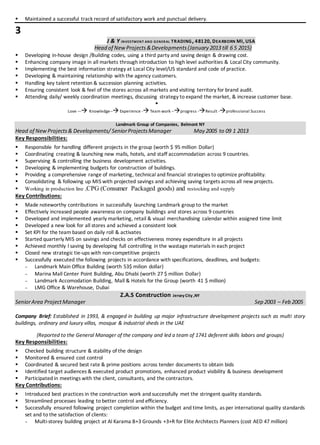  Maintained a successful track record of satisfactory work and punctual delivery.
3
J & Y INVESTMENT AND GENERAL TRADING, 48120, DEARBORN MI, USA
Head of NewProjects&Developments(January 2013 till 6 5 2015)
 Developing in-house design /Building codes, using a third party and saving design & drawing cost.
 Enhancing company image in all markets through introduction to high level authorities & Local City community.
 Implementing the best information strategy at Local City level/US standard and code of practice.
 Developing & maintaining relationship with the agency customers.
 Handling key talent retention & succession planning activities.
 Ensuring consistent look & feel of the stores across all markets and visiting territory for brand audit.
 Attending daily/ weekly coordination meetings, discussing strategy to expand the market, & increase customer base.

Love --- Knowledge--Experience -Team work --progress -Result -professional Success
Landmark Group of Companies, Belmont NY
Head of NewProjects& Developments/ SeniorProjectsManager May 2005 to 09 1 2013
Key Responsibilities:
 Responsible for handling different projects in the group (worth $ 95 million Dollar)
 Coordinating creating & launching new malls, hotels, and staff accommodation across 9 countries.
 Supervising & controlling the business development activities.
 Developing & implementing budgets for construction of buildings.
 Providing a comprehensive range of marketing, technical and financial strategies to optimize profitability.
 Consolidating & following up MIS with projected savings and achieving saving targets across all new projects.
 Working in production line ,CPG (Consumer Packaged goods) and restocking and supply
Key Contributions:
 Made noteworthy contributions in successfully launching Landmark group to the market
 Effectively increased people awareness on company buildings and stores across 9 countries
 Developed and implemented yearly marketing, retail & visual merchandising calendar within assigned time limit
 Developed a new look for all stores and achieved a consistent look
 Set KPI for the team based on daily roll & activates
 Started quarterly MIS on savings and checks on effectiveness money expenditure in all projects
 Achieved monthly l saving by developing full controlling in the wastage materials in each project
 Closed new strategic tie-ups with non-competitive projects
 Successfully executed the following projects in accordance with specifications, deadlines, and budgets:
 Landmark Main Office Building (worth 53$ milion dollar)
 Marina Mall Center Point Building, Abu Dhabi (worth 27 $ million Dollar)
 Landmark Accomodation Building, Mall & Hotels for the Group (worth 41 $ million)
 LMG Office & Warehouse, Dubai
Z.A.S Construction Jersey City ,NY
SeniorArea ProjectManager Sep 2003 – Feb 2005
Company Brief: Established in 1993, & engaged in building up major infrastructure development projects such as multi story
buildings, ordinary and luxury villas, mosque & industrial sheds in the UAE
(Reported to the General Manager of the company and led a team of 1741 deferent skills labors and groups)
Key Responsibilities:
 Checked building structure & stability of the design
 Monitored & ensured cost control
 Coordinated & secured best rate & prime positions across tender documents to obtain bids
 Identified target audiences & executed product promotions, enhanced product visibility & business development
 Participated in meetings with the client, consultants, and the contractors.
Key Contributions:
 Introduced best practices in the construction work and successfully met the stringent quality standards.
 Streamlined processes leading to better control and efficiency.
 Successfully ensured following project completion within the budget and time limits, as per international quality standards
set and to the satisfaction of clients:
 Multi-storey building project at Al Karama B+3 Grounds +3+R for Elite Architects Planners (cost AED 47 million)
 