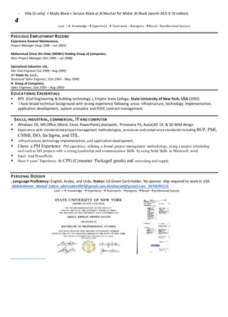 Villa (G-only) + Majlis Block + Service Block at Al Mezhar for Mohd. Al-Shaik (worth AED 9.76 million)
4
Love --- Knowledge-- Experience - Team work --progress -Result -professional Success
PREVIOUS EMPLOYMENT RECORD
Experience General Maintenance,
Project Manager (Aug 1998 – Jun 2001)
Mohammad Omer Bin Hider (MOBH) Holding Group of Companies,
Sites Project Manager (Oct 1995 – Jul 1998)
Specialized Industries Ltd.,
Site Civil Engineer (Jul 1994– Aug 1995)
NY Stone Co. L.L.C.,
Structural Sales Engineer, (Oct 1993 - May 1994)
H. Group of Companies,
Sales Engineer, (Jan 1993 – Aug 1993)
EDUCATIONAL CREDENTIALS
 BPS (Civil Engineering & Building technology ), Empire State College, State University of New York, USA (1992)
 I have broad technical background with strong experience following areas: infrastructure, technology implementation,
application development, system annualize and FIDIC contract management.
SKILLS, INDUSTRIAL, COMMERCIAL, IT AND COMPUTER
 Windows OS, MS Office (Word, Excel, PowerPoint),shairpoint, Primevera P3, AutoCAD 14, & 3D MAX design
 Experience with standardized projectmanagement methodologies, processes and compliancestandardsincluding RUP, PMI,
CMMI, ISO, Six Sigma, and ITIL.
 Infrastructure,technology implementation, and application development.
 I have a PM Experience PM experience utilizing a formal project management methodology, using a project scheduling
tool such as MS projects with a strong Leadership and communication Skills by using Solid Skills in Microsoft .word.
 Excel And PowerPoint.
 Have 9 years’ Experience in CPG (Consumer Packaged goods) and restocking and supply.
PERSONAL DOSSIER
, Language Proficiency: English, Arabic, and Urdu. Status: US Green Card Holder, No sponsor ship required to work in USA
Abdulrahman Ahmed Salem ,abersabeel007@gmail.com,Alrahaaaal@gmail.com 3474699113.
Love --- Knowledge-- Experience - Teamwork --progress -Result-professional Success
 