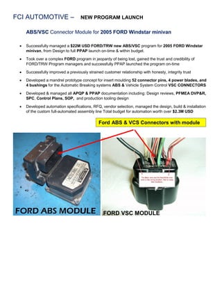 FCI AUTOMOTIVE – NEW PROGRAM LAUNCH
ABS/VSC Connector Module for 2005 FORD Windstar minivan
 Successfully managed a $22M USD FORD/TRW new ABS/VSC program for 2005 FORD Windstar
minivan, from Design to full PPAP launch on-time & within budget.
 Took over a complex FORD program in jeopardy of being lost, gained the trust and credibility of
FORD/TRW Program managers and successfully PPAP launched the program on-time
 Successfully improved a previously strained customer relationship with honesty, integrity trust
 Developed a mandrel prototype concept for insert moulding 52 connector pins, 4 power blades, and
4 bushings for the Automatic Breaking systems ABS & Vehicle System Control VSC CONNECTORS
 Developed & managed all APQP & PPAP documentation including: Design reviews, PFMEA DVP&R,
SPC, Control Plans, SOP, and production tooling design
 Developed automation specifications, RFQ, vendor selection, managed the design, build & installation
of the custom full-automated assembly line Total budget for automation worth over $2.3M USD
Ford ABS & VCS Connectors with module
FORD VSC MODULE
 