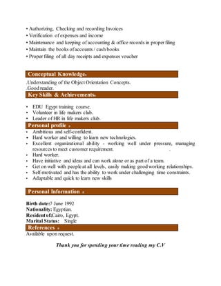 • Authorizing, Checking and recording Invoices
• Verification of expenses and income
• Maintenance and keeping of accounting & office records in properfiling
• Maintain the books ofaccounts / cash books
• Proper filing of all day receipts and expenses voucher
Conceptual Knowledge
.Understanding of the Object Orientation Concepts.
.Good reader.
Key Skills & Achievements
• EDU Egypt training course.
• Volunteer in life makers club.
• Leader of HR in life makers club.
Personal profile
• Ambitious and self-confident.
• Hard worker and willing to learn new technologies.
• Excellent organizational ability - working well under pressure, managing
resources to meet customer requirement. .
• Hard worker.
• Have initiative and ideas and can work alone or as part of a team.
• Get on well with people at all levels, easily making good working relationships.
• Self-motivated and has the ability to work under challenging time constraints.
• Adaptable and quick to learn new skills
Personal Information
Birth date:7 June 1992
Nationality: Egyptian.
Residentof:Cairo, Egypt.
Marital Status: Single
References
Available upon request.
Thank you for spending your time reading my C.V
 