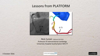 Nick Curzen BM(Hons) PhD FRCP
Professor of Interventional Cardiology
University Hospital Southampton NHS FT
Lessons from PLATFORM
3 October 2016
 