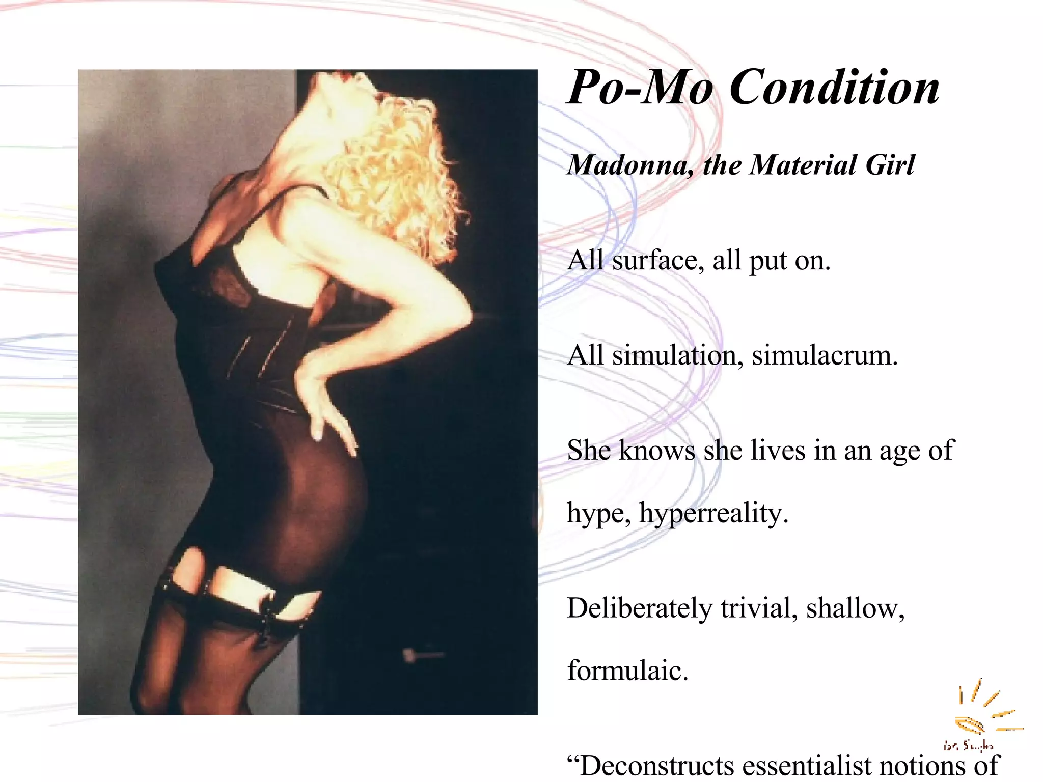Po-Mo Condition . Madonna, the Material Girl All surface, all put on. All simulation, simulacrum. She knows she lives in an age of hype, hyperreality. Deliberately trivial, shallow, formulaic. “ Deconstructs essentialist notions of male/female, highart/pop art, virgin/whore.”( P owell) 