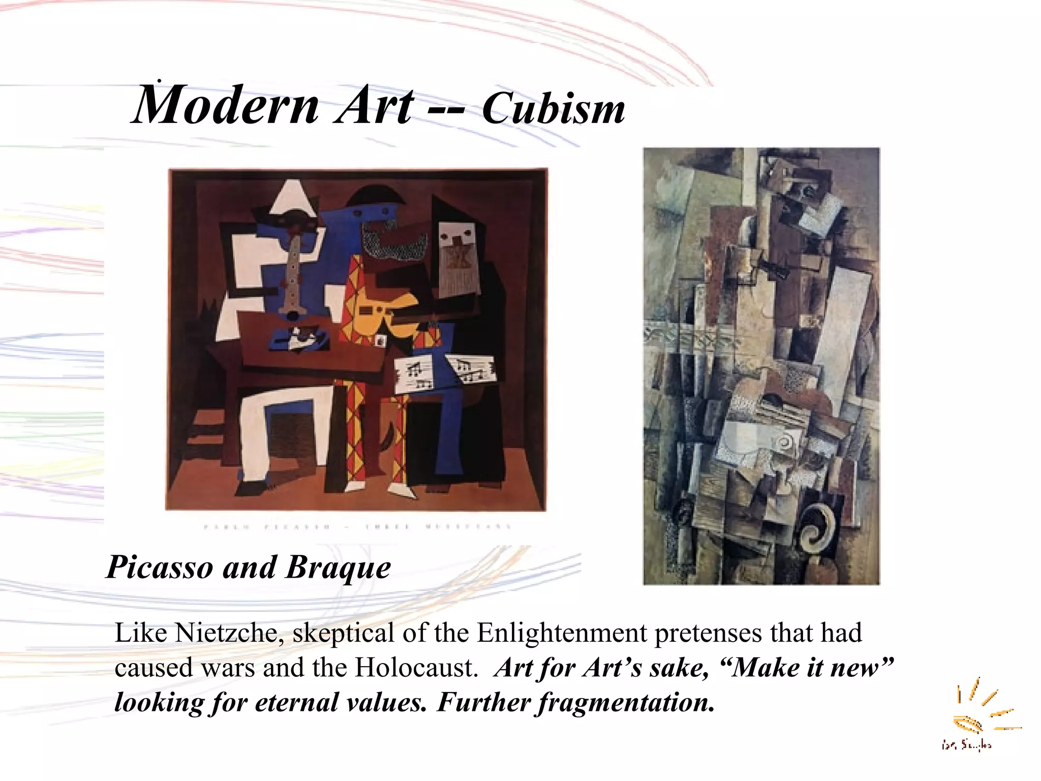 Modern Art --  Cubism . Picasso and Braque Like Nietzche, skeptical of the Enlightenment pretenses that had caused wars and the Holocaust.   Art for Art’s sake, “Make it new” looking for eternal values. Further fragmentation. 