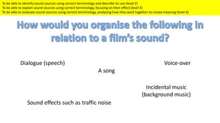 To be able to identify sound sources using correct terminology and describe its use (level 2)
To be able to explain sound sources using correct terminology, focusing on their effect (level 3)
To be able to evaluate sound sources using correct terminology, analysing how they work together to create meaning (level 4)
Incidental music
(background music)
Dialogue (speech)
A song
Voice-over
Sound effects such as traffic noise
 