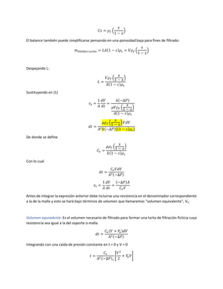 𝐶𝑠 = 𝜌 𝑓 (
𝑥
1 − 𝑥
)
El balance también puede simplificarse pensando en una porosidad baja para fines de filtrado:
𝑚 𝑆ó𝑙𝑖𝑑𝑜𝑠 𝐿𝑒𝑐ℎ𝑜 = 𝐿𝐴(1 − 𝜀)𝜌𝑠 = 𝑉𝜌 𝑓 (
𝑥
1 − 𝑥
)
Despejando L:
𝐿 =
𝑉𝜌 𝑓 (
𝑥
1 − 𝑥
)
𝐴(1 − 𝜀)𝜌𝑠
Sustituyendo en (1)
𝑣𝑠 =
1
𝐴
𝑑𝑉
𝑑𝑡
=
𝑘(−∆𝑃)
𝜇𝑉𝜌 𝑓 (
𝑥
1 − 𝑥
)
𝐴(1 − 𝜀)𝜌𝑠
𝑑𝑡 =
𝜇𝜌 𝑓 (
𝑥
1 − 𝑥
) 𝑉𝑑𝑉
𝐴2 𝑘(−∆𝑃){(1 − 𝜀)𝜌𝑠}
De donde se define
𝐶𝑣 =
𝜇𝜌 𝑓 (
𝑥
1 − 𝑥
)
𝑘(1 − 𝜀)𝜌𝑠
Con lo cual
𝑑𝑡 =
𝐶𝑣 𝑉𝑑𝑉
𝐴2(−∆𝑃)
𝑣𝑠 =
1
𝐴
𝑑𝑉
𝑑𝑡
=
(−∆𝑃)𝐴
𝐶𝑣 𝑉
Antes de integrar la expresión anterior debe incluirse una resistencia en el denominador correspondiente
a la de la malla y esto se hará bajo términos de volumen que llamaremos “volumen equivalente”, Ve.
Volumen equivalente: Es el volumen necesario de filtrado para formar una torta de filtración ficticia cuya
resistencia sea igual a la del soporte o malla.
𝑑𝑡 =
𝐶𝑣(𝑉 + 𝑉𝑒)𝑑𝑉
𝐴2(−∆𝑃)
Integrando con una caída de presión constante en t = 0 y V = 0
𝑡 =
𝐶𝑣
𝐴2(−∆𝑃) 𝑐
[
𝑉2
2
+ 𝑉𝑒 𝑉]
 