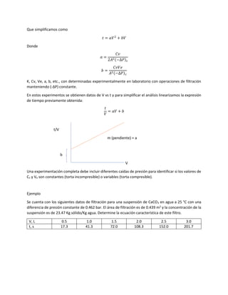 Que simplificamos como
𝑡 = 𝑎𝑉2
+ 𝑏𝑉
Donde
𝑎 =
𝐶𝑣
2𝐴2(−∆𝑃) 𝑐
𝑏 =
𝐶𝑣𝑉𝑒
𝐴2(−∆𝑃) 𝑐
K, Cv, Ve, a, b, etc., con determinadas experimentalmente en laboratorio con operaciones de filtración
manteniendo (-ΔP) constante.
En estos experimentos se obtienen datos de V vs t y para simplificar el análisis linearizamos la expresión
de tiempo previamente obtenida:
𝑡
𝑉
= 𝑎𝑉 + 𝑏
t/V
m (pendiente) = a
b
V
Una experimentación completa debe incluir diferentes caídas de presión para identificar si los valores de
Cv y Ve son constantes (torta incompresible) o variables (torta compresible).
Ejemplo
Se cuenta con los siguientes datos de filtración para una suspensión de CaCO3 en agua a 25 °C con una
diferencia de presión constante de 0.462 bar. El área de filtración es de 0.439 m2
y la concentración de la
suspensión es de 23.47 Kg sólido/Kg agua. Determine la ecuación característica de este filtro.
V, L 0.5 1.0 1.5 2.0 2.5 3.0
t, s 17.3 41.3 72.0 108.3 152.0 201.7
 