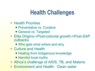 Health Challenges Health Priorities Preventative vs. Curative General vs. Targeted Elite Origins->Post-colonial growth->Post-SAP cutbacks Who gets what where and why Culture and Health Healing from Indigenous knowledge Harmful local myths Africa’s challenge of AIDS, TB, and Malaria Environment and Health:  Clean water 