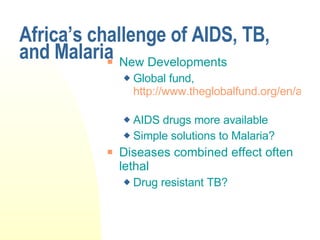 Africa’s challenge of AIDS, TB, and Malaria New Developments Global fund,  http://www.theglobalfund.org/en/about/how/   AIDS drugs more available Simple solutions to Malaria? Diseases combined effect often lethal Drug resistant TB? 