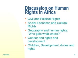 Discussion on Human Rights in Africa Civil and Political Rights Social Economic and Cultural Rights Geography and human rights: “Who gets what where?” Gender and rights and development Children, Development, duties and rights  06/04/09 