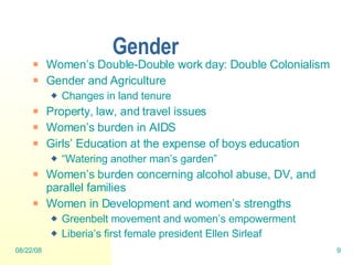 Gender Women’s Double-Double work day: Double Colonialism Gender and Agriculture Changes in land tenure Property, law, and travel issues Women’s burden in AIDS Girls’ Education at the expense of boys education “ Watering another man’s garden” Women’s burden concerning alcohol abuse, DV, and parallel families  Women in Development and women’s strengths Greenbelt movement and women’s empowerment Liberia’s first female president Ellen Sirleaf  06/04/09 