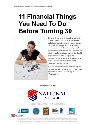 Helpful Financial Information from National Debt Relief … 
11 Financial Things 
You Need To Do 
Before Turning 30 
Turning 30 is a kind of watershed moment 
in most people’s lives. It sort of marks the 
end of young adulthood and the real coming 
into your own as a person. You will likely 
have new responsibilities including maybe 
even marriage and children but regardless of 
this the number one thing on your list should 
be your finances. This is especially 
important if you’re married, as conflict over 
money is the number two reason why 
couples end up divorcing ( 
What do you need to achieve financially by 
the time you turn 30? Here are 11 things you 
should have done or be working on. 
(Continued ...) 
Brought To You By: 
 