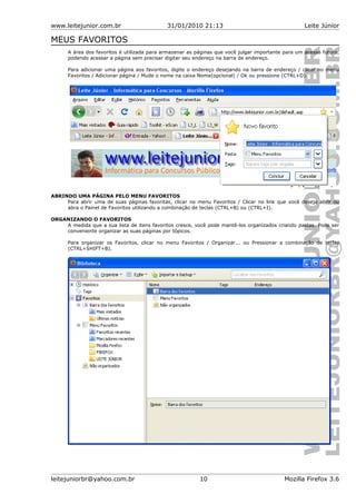 www.leitejunior.com.br 31/01/2010 21:13 Leite Júnior
MEUS FAVORITOS
A área dos favoritos é utilizada para armazenar as páginas que você julgar importante para um acesso futuro,
podendo acessar a página sem precisar digitar seu endereço na barra de endereço.
Para adicionar uma página aos favoritos, digite o endereço desejando na barra de endereço / clicar no menu
Favoritos / Adicionar página / Mude o nome na caixa Nome(opcional) / Ok ou pressione (CTRL+D).
ABRINDO UMA PÁGINA PELO MENU FAVORITOS
Para abrir uma de suas páginas favoritas, clicar no menu Favoritos / Clicar no link que você deseja abrir ou
abra o Painel de Favoritos utilizando a combinação de teclas (CTRL+B) ou (CTRL+I).
ORGANIZANDO O FAVORITOS
A medida que a sua lista de itens favoritos cresce, você pode mantê-los organizados criando pastas. Pode ser
conveniente organizar as suas páginas por tópicos.
Para organizar os Favoritos, clicar no menu Favoritos / Organizar... ou Pressionar a combinação de teclas
(CTRL+SHIFT+B).
leitejuniorbr@yahoo.com.br 10 Mozilla Firefox 3.6
 