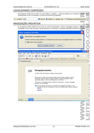 www.leitejunior.com.br 31/01/2010 21:13 Leite Júnior
LOCALIZANDO CONTEÚDO
Ao pressionar (CTRL+F) ou clicar no menu Editar / Localizar..., pode-se localizar um conteúdo na página atual.
Pressionando (CTRL+G) localizar a próxima ocorrência da pesquisa.
NAVEGAÇÃO PRIVATIVA
Ao pressionar (CTRL+SHIFT+P) ou clicar no menu Ferramentas / Iniciar navegação privativa, você inicia uma
navegação, onde, este processo, não armazena em “memória” o conteúdo acessado durante a navegação.
leitejuniorbr@yahoo.com.br 11 Mozilla Firefox 3.6
 