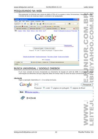www.leitejunior.com.br 31/01/2010 21:13 Leite Júnior
PESQUISANDO NA WEB
Para pesquisar na Internet use a tecla de atalho (CTRL+K) ou acesse o menu Ferramentas / Pesquisar na web.
A direita da barra de endereço digite o conteúdo a ser pesquisado.
BUSCA UNIVERSAL / GOOGLE ONEBOX
É um novo conceito de busca incorporado ao mecanismo do Google em abril de 2008. O conceito congrega
informações de diferentes serviços (algumas delas em tempo real) na caixa de busca convencional do site.
CÁLCULOS
Digite a operação matemática 2 + 2 no campo de busca.
leitejuniorbr@yahoo.com.br 12 Mozilla Firefox 3.6
 