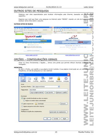www.leitejunior.com.br 31/01/2010 21:13 Leite Júnior
OUTROS SITES DE PESQUISA
Podemos usar sites especializados para localizar informações pela Internet, baseados em um conteúdo
específico.
Digamos que você que fazer uma pesquisa na Internet sobre “REDES”. Usando um site de busca, podemos
localizar vários links sobre o assunto.
OUTROS SITES DE BUSCA
www.cade.com.br www.altavista.com.br
OPÇÕES – CONFIGURAÇÕES GERAIS
Clicar no menu Ferramentas / Opções..., temos uma janela que permite efetuar diversas configurações no
navegador.
PRINCIPAL
Ao abrir o Firefox, por padrão a sua página inicial é exibida. A sua página inicial pode ser um site visitado com
freqüência, um site de pesquisa ou o seu webmail.
leitejuniorbr@yahoo.com.br 15 Mozilla Firefox 3.6
 