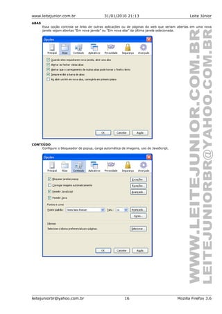 www.leitejunior.com.br 31/01/2010 21:13 Leite Júnior
ABAS
Essa opção controla se links de outras aplicações ou de páginas da web que seriam abertas em uma nova
janela sejam abertas “Em nova janela” ou “Em nova aba” da última janela selecionada.
CONTEÚDO
Configure o bloqueador de popup, carga automática de imagens, uso de JavaScript.
leitejuniorbr@yahoo.com.br 16 Mozilla Firefox 3.6
 