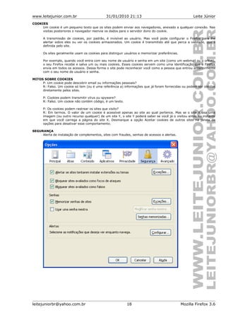 www.leitejunior.com.br 31/01/2010 21:13 Leite Júnior
COOKIES
Um cookie é um pequeno texto que os sites podem enviar aos navegadores, anexado a qualquer conexão. Nas
visitas posteriores o navegador reenvia os dados para o servidor dono do cookie.
A transmissão de cookies, por padrão, é invisível ao usuário. Mas você pode configurar o Firefox para lhe
alertar sobre eles ou ver os cookies armazenados. Um cookie é transmitido até que perca a validade, que é
definida pelo site.
Os sites geralmente usam os cookies para distinguir usuários e memorizar preferências.
Por exemplo, quando você entra com seu nome de usuário e senha em um site (como um webmail ou o orkut),
o seu Firefox recebe e salva um ou mais cookies. Esses cookies servem como uma identificação que o Firefox
envia em todos os acessos. Dessa forma o site pode reconhecer você como a pessoa que entrou anteriormente
com o seu nome de usuário e senha.
MITOS SOBRE COOKIES
P: Um cookie pode descobrir email ou informações pessoais?
R: Falso. Um cookie só tem (ou é uma referência a) informações que já foram fornecidas ou podem ser obtidas
diretamente pelos sites.
P: Cookies podem transmitir vírus ou spyware?
R: Falso. Um cookie não contém código, é um texto.
P: Os cookies podem rastrear os sites que visito?
R: Em termos. O valor de um cookie é acessível apenas ao site ao qual pertence. Mas se o site X usa uma
imagem (ou outro recurso qualquer) de um site Y, o site Y poderá saber se você já o visitou antes no instante
em que você carrega a página do site X. Desmarque a opção Aceitar cookies de outros sites na janela de
opções para desativar esse comportamento.
SEGURANÇA
Alerta de instalação de complementos, sites com fraudes, senhas de acessos e alertas.
leitejuniorbr@yahoo.com.br 18 Mozilla Firefox 3.6
 